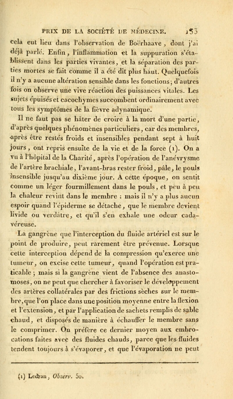 cela eut lieu dans l'observation de Boë'rhaave , dont j'ai déjà parlé. Enfin, l'inflammation et la suppuration s'éta- blissent dans les parties vivantes, et la séparation des par- ties mortes se fait comme il a été dit plus baut. Quelquefois il n'y a aucune altération sensible dans les fonctions -, d'autres fois on observe une vive réaction des puissances vitales. Les sujets épuisés et cacochymes succombent ordinairement avec tous les symptômes de la fièvre adynamique. Il ne faut pas se hâter de croire à la mort d'une partie, d'après quelques phénomènes particuliers, car des membres, «après être restés froids et insensibles pendant sept à huit jours, ont repris ensuite de la vie et de la force (1). On a tu à l'hôpital de la Charité, après l'opération de l'anévrysme de l'artère brachiale, Pavant-bras rester froid, pâle, le pouls insensible jusqu'au dixième jour. A cette époque, on sentit comme un léger fourmillement dans le pouls, et peu à peu la chaleur revint dans le membre ; mais il n'y a plus aucun espoir quand l'épidémie se détache, que le membre devient livide ou verdâtre, et qvi'il s'en exhale une odeur cada- véreuse. La gangrène que l'interception du fluide artériel est sur le point de produire, peut rarement être prévenue. Lorsque cette interception dépend de la compression qu'exerce une tumeur, on excise cette tumeur, quand l'opération est pra- ticable -, mais si la gangrène vient de l'absence des anasto- moses, on ne peut que chercher à favoriser le développement des artères collatérales par des frictions sèches sur le mem- bre, que l'on place dans une position moyenne entre la flexion et l'extension, et par l'application de sachets remplis de sable chaud, et disposés de manière à échauffer le membre sans le comprimer. On préfère ce dernier moyen aux embro- cations faites avec des fluides chauds, parce que les fluides tendent toujours à s'évaporer, et que l'évaporation ne peut (1) Ledtran; Obseru. 5o*