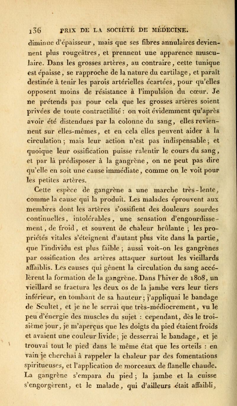 diminue d'épaisseur, mais que ses fibres annulaires devien- nent plus rougeâtres, et prennent une apparence muscu- laire. Dans les grosses artères, au contraire, cette tunique est épaisse, se rapproche de la nature du cartilage, et paraît destinée à tenir les parois artérielles écartées, pour qu'elles opposent moins de résistance à l'impulsion du cœur. Je ne prétends pas pour cela que les grosses artères soient privées de toute contractilité : on voit évidemment qu'après avoir été distendues par la colonne du sang, elles revien- nent sur elles-mêmes, et en cela elles peuvent aider à la circulation ; mais leur action n'est pas indispensable ; et quoique leur ossification puisse ralentir le cours du sang, et par là prédisposer à la gangrène, on ne peut pas dire qu'elle en soit une cause immédiate, comme on le voit pour les petites artères. Cette espèce de gangrène a une marche très-lente, comme la cause qui la produit. Les malades éprouvent aux membres dont les artères s'ossifient des douleurs sourdes continuelles, intolérables, une sensation d'engourdisse- ment , de froid, et souvent de chaleur brûlante ; les pro- priétés vitales s'éteignent d'autant plus vite dans la partie, que l'individu est plus faible ; aussi voit-on les gangrènes par ossification des artères attaquer surtout les vieillards affaiblis. Les causes qui gênent la circulation du sang accé- lèrent la formation de la gangrène. Dans l'hiver de 1808, un vieillard se fractura les deux os de la jambe vers leur tiers inférieur, en tombant de sa hauteur ; j'appliquai le bandage de Scultet, et je ne le serrai que très-médiocrement, vu le peu d'énergie des muscles du sujet : cependant, dès le troi- sième jour, je m'aperçus que les doigts du pied étaient froids et avaient une couleur livide ; je desserrai le bandage, et je trouvai tout le pied dans le même état que les orteils : en vain je cherchai à rappeler la chaleur par des fomentations spiritueuses, et l'application de morceaux de flanelle chaude. La gangrène s'empara du pied ; la jambe et la cuisse s'engorgèrent, et le malade, qui d'ailleurs était affaibli,