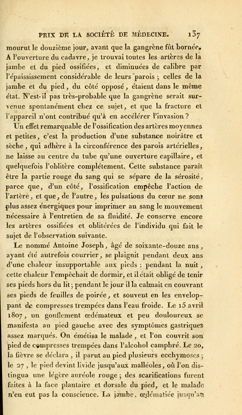 mourut le douzième jour, avant que la gangrène fût bornée. A l'ouverture du cadavre, je trouvai toutes les artères de la jambe et du pied ossifiées, et diminuées de calibre par l'épaississement considérable de leurs parois ; celles de la jambe et du pied, du côté opposé, étaient dans le même état. N'est-il pas très-probable que la gangrène serait sur- venue spontanément cbez ce sujet, et que la fracture et l'appareil n'ont contribué qu'à en accélérer l'invasion ? Un effet remarquable de l'ossification des artères moyennes et petites, c'est la production d'une substance noirâtre et sècbe, qui adhère à la circonférence des parois artérielles, ne laisse au centre du tube qu'une ouverture capillaire, et quelquefois l'oblitère complètement. Cette substance paraît être la partie rouge du sang qui se sépare de la sérosité, parce que, d'un côté, l'ossification empêche l'action de l'artère, et que, de l'autre, les pulsations du coeur ne sonfc plus assez énergiques pour imprimer au sang le mouvement nécessaire à l'entretien de sa fluidité. Je conserve encore les artères ossifiées et oblitérées de l'individu qui fait le sujet de l'observation suivante. Le nommé Antoine Joseph, âgé de soixante-douze ans, ayant été autrefois courrier, se plaignit pendant deux ans d'une chaleur insupportable aux pieds ; pendant la nuit, cette chaleur l'empêchait de dormir, et il était obligé de tenir ses pieds hors du lit ; pendant le jour il la calmait en couvrant ses pieds de feuilles de poirée, et souvent en les envelop- pant de compresses trempées dans l'eau froide. Le i5 avril 1807, un gonflement œdémateux et peu douloureux se manifesta au pied gauche avec des symptômes gastriques assez marqués. On émétisa le malade, et l'on couvrit son pied de compresses trempées dans l'alcohol camphré. Le 20, la fièvre se déclara , il parut au pied plusieurs ecchymoses ; le 27 , le pied devint livide jusqu'aux malléoles, où l'on dis- tingua une légère auréole ronge ; des scarifications furent faites à la face plantaire et dorsale du pied, et le malade n'en eut pas la conscience. La jambe. œ,dématiée jusqu'au