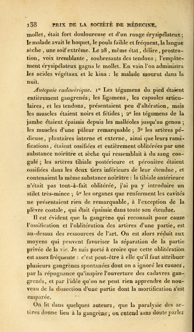 mollet, était fort douloureuse et d'un rouge érysipélateux; le malade avait le hoquet, le pouls faible et fréquent, la langue sèche , une soif extrême. Le 28 , même état, délire, prostra- tion, voix tremblante, soubresauts des tendons ; l'empâte- ment érysipélateux gagna le mollet. En vain l'on administra les acides végétaux et le kina : le malade mourut dans la nuit. Autopsie cadavérique. i° Les tégumens du pied étaient entièrement gangrenés ; les ligamens, les capsules articu- laires, et les tendons, présentaient peu d'altération, mais les muscles étaient noirs et fétides ; 2° les tégumens de la jambe étaient épaissis depuis les malléoles jusqu'au genou ; les muscles d'une pâleur remarquable ; 3° les artères pé- dieuse, plantaires interne et externe, ainsi que leurs rami- fications, étaient ossifiées et entièrement oblitérées par une substance noirâtre et sèche qui ressemblait à du sang coa- gulé ; les artères tibiale postérieure et péronière étaient ossifiées dans les deux tiers inférieurs de leur étendue, et contenaient la même substance noirâtre : la tibiale antérieure n'était pas tout-à-fait oblitérée, j'ai pu y introduire un stilet très-mince ; 4° les organes que renferment les cavités ne présentaient rien de remarquable, à l'exception de la pierre costale, qui estait épaissie dans toute son étendue. Il est évident que la gangrène qui reconnaît pour cause l'ossification et l'oblitération des artères d'une partie, est au-dessus des ressources de l'art. On est alors réduit aux moyens qui peuvent favoriser la séparation de la partie privée de la vie. Je suis porté à croire que cette oblitération est assez fréquente : c'est peut-être à elle qu'il faut attribuer plusieurs gangrènes spontanées dont on a ignoré les causes, par la répugnance qu'inspire l'ouverture des cadavres gan- grenés, et par l'idée qu'on ne peut rien apprendre de nou- veau de la dissection d'une partie dont la mortification s'est emparée. On lit dans quelques auteurs, que la paralysie des ar- tères donne lieu à la gangrène j on entend sans doute parler