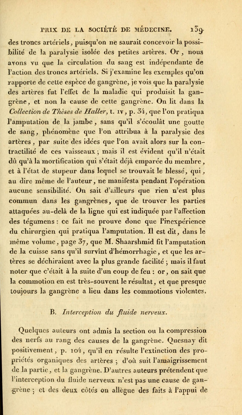 des troncs artériels, puisqu'on ne saurait concevoir la possi- bilité de la paralysie isolée des petites artères. Or , nous avons vu que la circulation du sang est indépendante de l'action des troncs artériels. Si j'examine les exemples qu'on rapporte de cette espèce de gangrène, je vois que la paralysie des artères fut l'effet de la maladie qui produisit la gan- grène, et non la cause de cette gangrène. On lit dans la Collection de Thèses de Haller, t. iv, p. 34, que l'on pratiqua l'amputation de la jambe, sans qu'il s'écoulât une goutte de sang, phénomène que l'on attribua à la paralysie des artères, par suite des idées que l'on avait alors sur la con- tractilité de ces vaisseaux ; mais il est évident qu'il n'était dû qu'à la mortification qui s'était déjà emparée du membre, et à l'état de stupeur dans lequel se trouvait le blessé, qui, au dire même de l'auteur, ne manifesta pendant l'opération aucune sensibilité. On sait d'ailleurs que rien n'est plus commun dans les gangrènes, que de trouver les parties attaquées au-delà de la ligne qui est indiquée par l'affection des tégumens : ce fait ne prouve donc que l'inexpérience du chirurgien qui pratiqua l'amputation. Il est dit, dans le même volume, page 3y, que M. Shaarshmid fit l'amputation de la cuisse sans qu'il survînt d'hémorrhagie, et que les ar- tères se déchiraient avec la plus grande facilité -, mais il faut noter que c'était à la suite d'un coup de feu : or, on sait que la commotion en est très-souvent le résultat, et que presque toujours la gangrène a lieu dans les commotions violentes, B. Interception du fluide nerveux. Quelques auteurs ont admis la section ou la compression des nerfs au rang des causes de la gangrène. Quesnay dit positivement, p. io4, qu'il en résulte l'extinction des pro- priétés organiques des artères ; d'où suit l'amaigrissement de la partie, et la gangrène. D'autres auteurs prétendent que l'interception du fluide nerveux n'est pas une cause de gan- grène *j et des deux côtés on allègue des faits à l'appui de