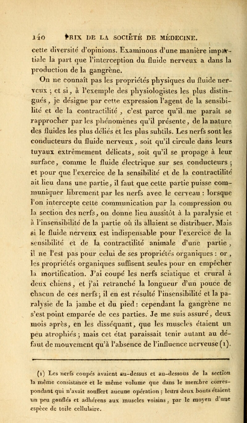 cette diversité' d'opinions. Examinons d'une manière impar- tiale la part que l'interception du fluide nerveux a dans la production de la gangrène. On ne connaît pas les propriétés physiques du fluide ner- veux -, et si, à l'exemple des physiologistes les plus distin- gués , je désigne par cette expression l'agent de la sensibi- lité et de la contractilité , c'est parce qu'il me paraît se rapprocher par les phénomènes qu'il présente, de la nature des fluides les plus déliés et les plus subtils. Les nerfs sont les conducteurs du fluide nerveux, soit qu'il circule dans leurs tuyaux extrêmement délicats, soit qu'il se propage à leur surface, comme le fluide électrique sur ses conducteurs ; et pour que l'exercice de la sensibilité et de la contractilité ait lieu dans une partie, il faut que cette partie puisse com- muniquer librement par les nerfs avec le cerveau : lorsque l'on intercepte cette communication par la compression ou la section des nerfs, on donne lieu aussitôt à la paralysie et à l'insensibilité de la partie où ils allaient se distribuer. Mais si le fluide nerveux est indispensable pour l'exercice de la sensibilité et de la contractilité animale d'une partie, il ne l'est pas pour celui de ses propriétés organiques : or , les propriétés organiques suffisent seules pour en empêcher la mortification. J'ai coupé les nerfs sciatique et crural à deux chiens, et j'ai retranché la longueur d'un pouce de chacun de ces nerfs-, il en est résulté l'insensibilité et la pa- ralysie de la jambe et du pied : cependant la gangrène ne s'est point emparée de ces parties. Je me suis assuré, deux mois après, en les disséquant, que les muscles étaient un peu atrophiés ; mais cet état paraissait tenir autant au dé- faut de mouvement qu'à l'absence de l'influence nerveuse (1). (1) Les nerfs coupés avaient au-dessus et au-dessous de la section la même consistance et le même volume que dans le membre corres- pondant qui n'avait souffert aucune opération ; leurs deux bouts étaient un peu gonflés et adhérens aux muscles voisins , par le moyen d'une espèce de toile cellulaire.