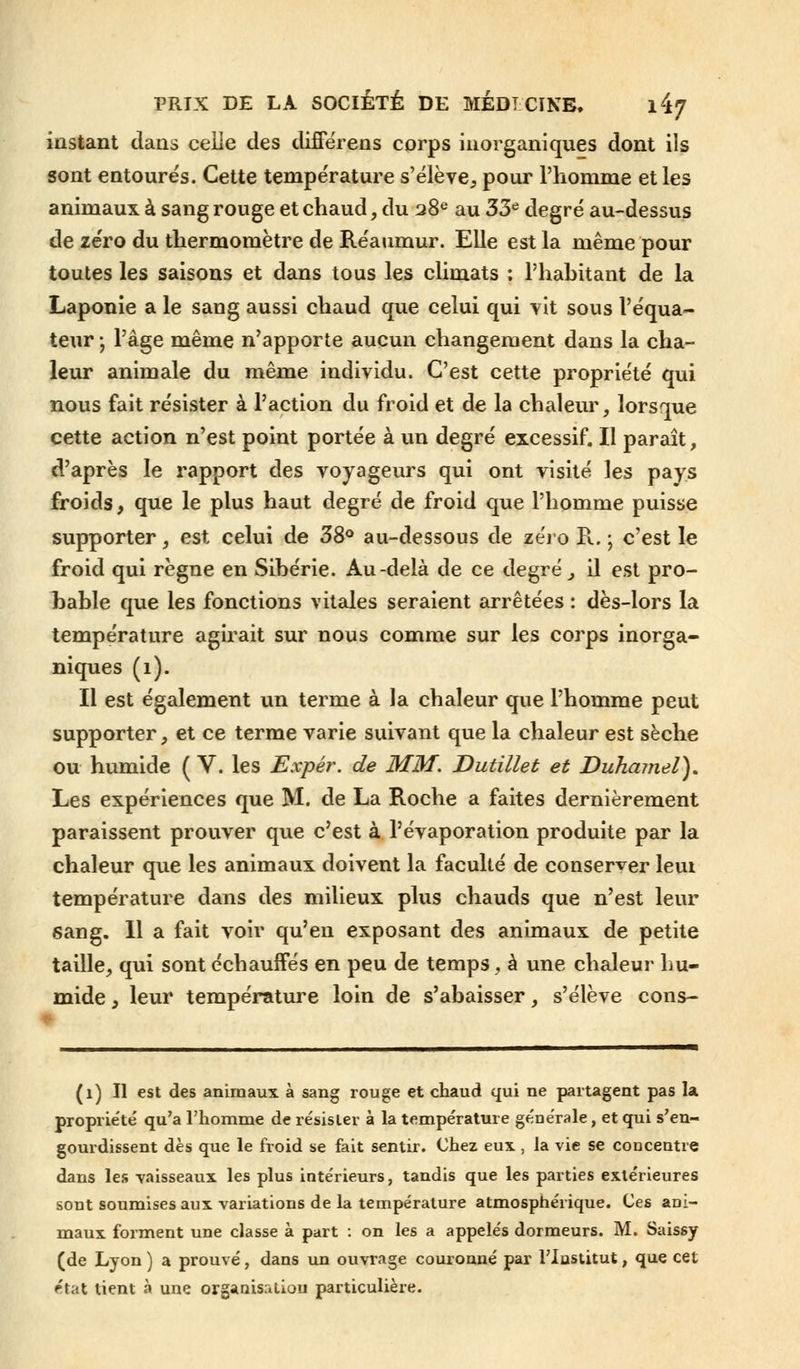 instant dans celle des difîerens corps inorganiques dont ils sont entourés. Cette température s'élève, pour l'homme et les animaux à sang rouge et chaud, du 28e au 33e degré au-dessus de zéro du thermomètre de Réaumur. Elle est la même pour toutes les saisons et dans tous les climats : l'habitant de la Laponie a le sang aussi chaud que celui qui vit sous l'équa- teur -, l'âge même n'apporte aucun changement dans la cha- leur animale du même individu. C'est cette propriété qui nous fait résister à l'action du froid et de la chaleur, lorsque cette action n'est point portée à un degré excessif. Il paraît, d'après le rapport des voyageurs qui ont visité les pays froids, que le plus haut degré de froid que l'homme puisse supporter, est celui de 38° au-dessous de zéro K. ; c'est le froid qui règne en Sibérie. Au-delà de ce degré, il est pro- bable que les fonctions vitales seraient arrêtées : dès-lors la température agirait sur nous comme sur les corps inorga- niques (1). Il est également un terme à la chaleur que l'homme peut supporter, et ce terme varie suivant que la chaleur est sèche ou humide (V. les Expér. de MM. Dutillet et Duhamel'), Les expériences que M. de La Roche a faites dernièrement paraissent prouver que c'est à l'évaporation produite par la chaleur que les animaux doivent la faculté de conserver leiu température dans des milieux plus chauds que n'est leur sang. 11 a fait voir qu'en exposant des animaux de petite taille, qui sont échauffés en peu de temps , à une chaleur hu- mide , leur température loin de s'abaisser, s'élève cons- (1) Il est des animaux à sang rouge et chaud qui ne partagent pas la propriété qu'a l'homme de résister à la température générale, et qui s'en- gourdissent dès que le froid se fait sentir. Chez eux , la vie se concentre dans les vaisseaux les plus intérieurs, tandis que les parties extérieures sont soumises aux variations de la température atmosphérique. Ces ani- maux forment une classe à part : on les a appelés dormeurs. M. Saissy (de Lyon ) a prouvé, dans un ouvrage couronné par l'Institut, que cet ''ti-.t lient à une organisation particulière.