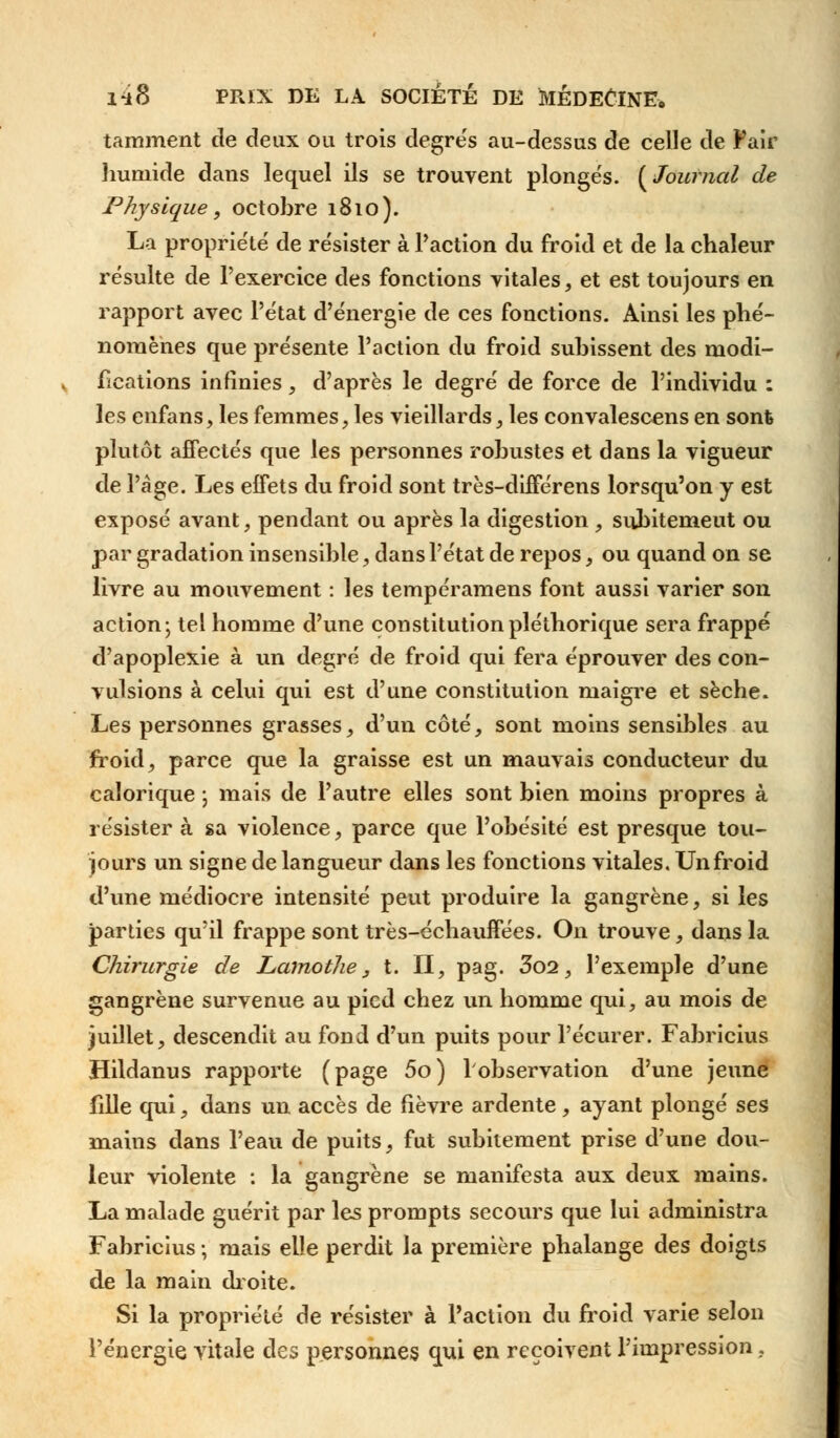 tamment de deux ou trois degre's au-dessus de celle de Pair humide dans lequel ils se trouvent plongés. [Journal de Physique, octobre 1810). La propriété de résister à l'action du froid et de la chaleur résulte de l'exercice des fonctions vitales, et est toujours en rapport avec l'état d'énergie de ces fonctions. Ainsi les phé- nomènes que présente l'action du froid subissent des modi- fications infinies, d'après le degré de force de l'individu : les enfans, les femmes, les vieillards, les convalescens en sont plutôt affectés que les personnes robustes et dans la vigueur de l'âge. Les effets du froid sont très-différens lorsqu'on y est exposé avant, pendant ou après la digestion , subitemeut ou par gradation insensible, dans l'état de repos, ou quand on se livre au mouvement : les tempéramens font aussi varier son action; tel homme d'une constitution pléthorique sera frappé d'apoplexie à un degré de froid qui fera éprouver des con- vulsions à celui qui est d'une constitution maigre et sèche. Les personnes grasses, d'un côté, sont moins sensibles au froid, parce que la graisse est un mauvais conducteur du calorique ; mais de l'autre elles sont bien moins propres à résister à sa violence, parce que l'obésité est presque tou- jours un signe de langueur dans les fonctions vitales. Un froid d'une médiocre intensité peut produire la gangrène, si les parties qu'il frappe sont très-échauffées. On trouve, dans la Chirurgie de Lamothe, t. II, pag. 3o2, l'exemple d'une gangrène survenue au pied chez un homme qui, au mois de juillet, descendit au fond d'un puits pour l'écurer. Fabricius Hildanus rapporte (page 5o) l'observation d'une jeune fille qui, dans un accès de fièvre ardente, ayant plongé ses mains dans l'eau de puits, fut subitement prise d'une dou- leur violente : la gangrène se manifesta aux deux mains. La malade guérit par les prompts secours que lui administra Fabricius -, mais elle perdit la première phalange des doigts de la main droite. Si la propriété de résister à Faction du froid varie selon l'énergie vitale des personnes qui en reçoivent l'impression,