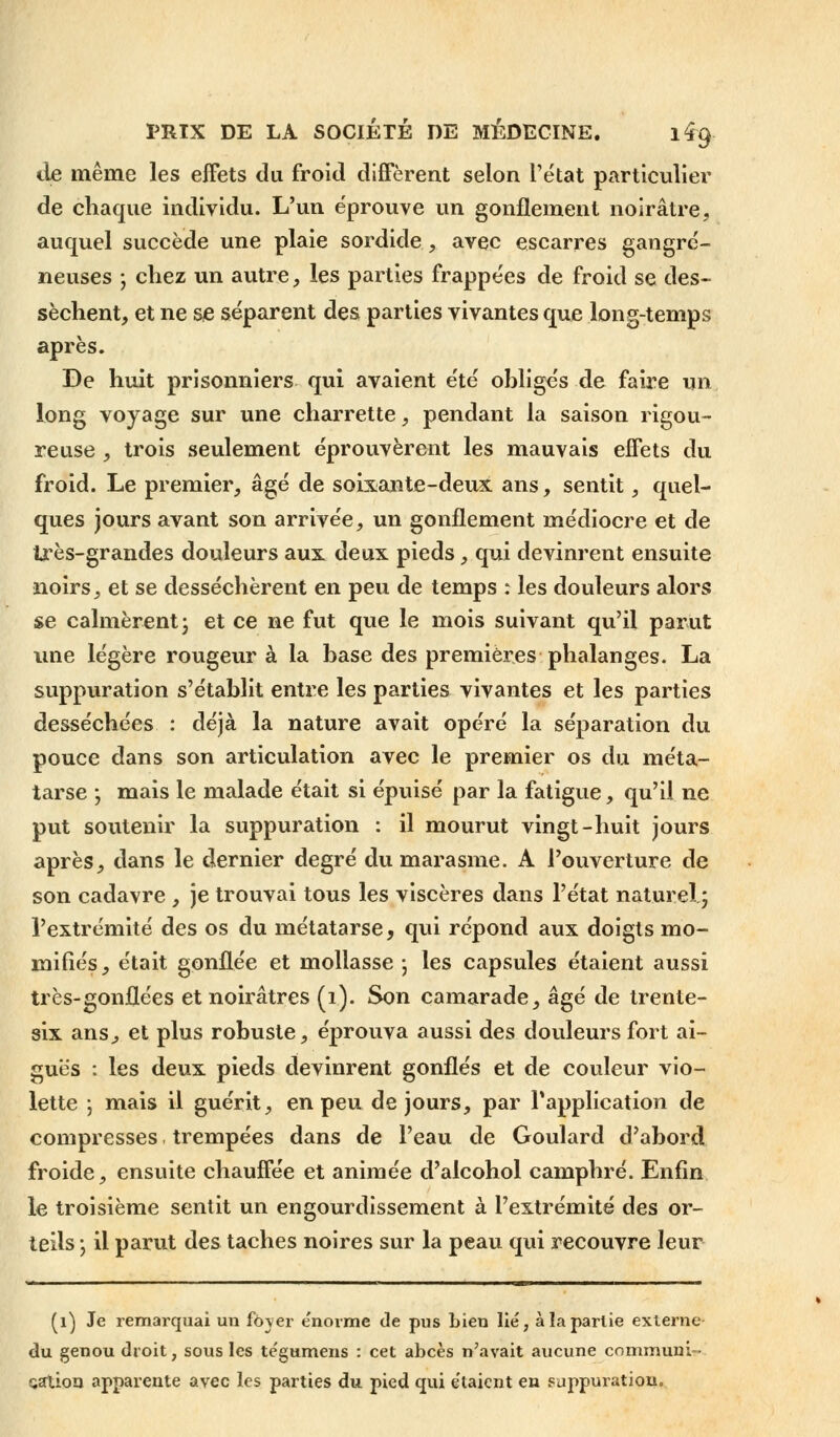 de même les effets du froid diffèrent selon l'état particulier de chaque individu. L'un éprouve un gonflement noirâtre, auquel succède une plaie sordide , avec escarres gangre- neuses ; chez un autre, les parties frappées de froid se des- sèchent, et ne se séparent des parties vivantes que long-temps après. De huit prisonniers qui avaient été obligés de faire un long voyage sur une charrette, pendant la saison rigou- reuse , trois seulement éprouvèrent les mauvais effets du froid. Le premier, âgé de soixante-deux ans, sentit, quel- ques jours avant son arrivée, un gonflement médiocre et de très-grandes douleurs aux deux pieds, qui devinrent ensuite noirs, et se desséchèrent en peu de temps : les douleurs alors se calmèrent ; et ce ne fut que le mois suivant qu'il parut une légère rougeur à la base des premières phalanges. La suppuration s'établit entre les parties vivantes et les parties desséchées : déjà la nature avait opéré la séparation du pouce dans son articulation avec le premier os du méta- tarse -, mais le malade était si épuisé par la fatigue, qu'il ne put soutenir la suppuration : il mourut vingt-huit jours après, dans le dernier degré du marasme. A l'ouverture de son cadavre , je trouvai tous les viscères dans l'état naturel ; l'extrémité des os du métatarse, qui répond aux doigts mo- mifiés , était gonflée et mollasse • les capsules étaient aussi très-gonflées et noirâtres (1). Son camarade, âgé de trente- six ans, et plus robuste, éprouva aussi des douleurs fort ai- guës : les deux pieds devinrent gonflés et de couleur vio- lette ; mais il guérit, en peu de jours, par l'application de compresses. trempées dans de l'eau de Goulard d'abord froide, ensuite chauffée et animée d'alcohol camphré. Enfin le troisième sentit un engourdissement à l'extrémité des or- teils ; il parut des taches noires sur la peau qui recouvre leur (1) Je remarquai un foyer énorme de pus bien lié, à la partie externe du genou droit, sous les te'gumens : cet abcès n'avait aucune communi- cation apparente avec les parties du pied qui étaient en suppuration.