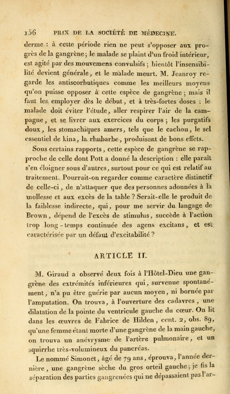 derme : à cette période rien ne peut s'opposer aux pro- grès de la gangrène ; le malade se plaint d'un froid intérieur, est agité par des mouvemens convulsifs ; bientôt l'insensibi- lité devient générale, et le malade meurt. M. J'eanroy re- garde les antiscorbutiques comme les meilleurs moyens qu'on puisse opposer à cette espèce de gangrène -, mais il faut les employer dès le début, et à très-fortes doses : le malade doit éviter l'étude, aller respirer l'air de la cam- pagne , et se livrer aux exercices du corps -, les purgatifs doux, les stomachiques amers, tels que le cachou, le sel essentiel de kina, la rhubarbe, produisent de bons effets. Sous certains rapports, cette espèce de gangrène se rap- proche de celle dont Pott a donné la description : elle paraît s'en éloigner sous d'autres, surtout pour ce qui est relatif au traitement. Pourrait-on regarder comme caractère distinctif de celle-ci, de n'attaquer que des personnes adonnées à la mollesse et aux excès de la table ? Serait-elle le produit de la faiblesse indirecte, qui, pour me servir du langage de Brown, dépend de l'excès de stimulus, succède à l'action trop long-temps continuée des agens excitans, et est caractérisée par un défaut d'excitabilité ? ARTICLE IL M. Giraud a observé deux fois à PHôtel-Dieu une gan- grène des extrémités inférieures qui, survenue spontané- ment , n'a pu être guérie par aucun moyen, ni bornée par l'amputation. On trouva, à l'ouverture des cadavres, une dilatation de la pointe du ventricule gauche du cœur. On ht dans les œuvres de Fabrice de Hilden, cent. 2, obs. 89, qu'une femme étant morte d'une gangrène de la main gauche, on trouva un anévrysme de l'artère pulmonaire, et un squirrhe très-volumineux du pancréas. Le nommé Simonet, âgé de 79 ans, éprouva, l'année der- nière , une gangrène sèche du gros orteil gauche ; je fis la séparation des parties gangrenées qui ne dépassaient pas l'ar-