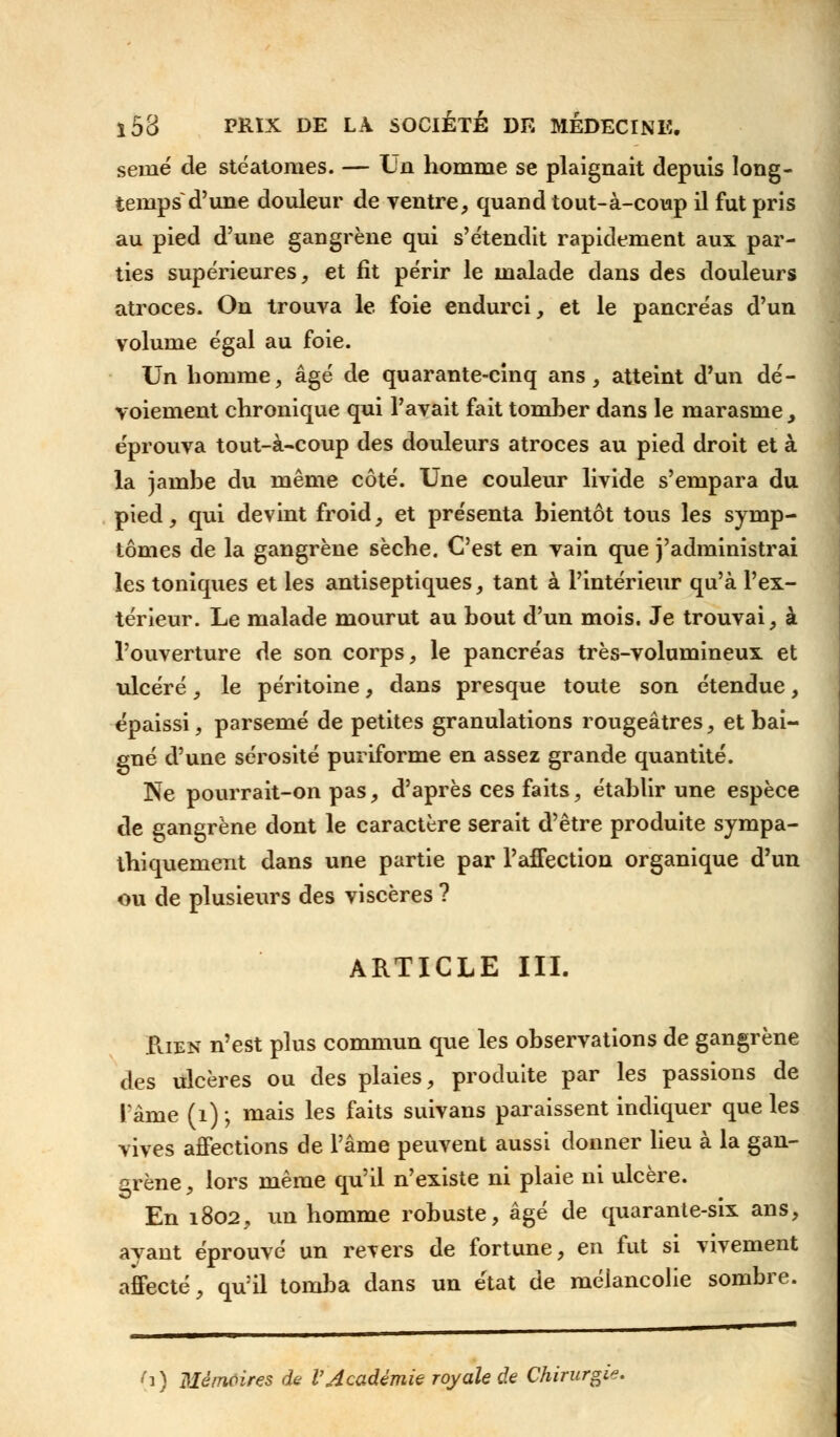 senié de stëatomes. — Un homme se plaignait depuis long- temps^ d'une douleur de ventre, quand tout-à-coup il fut pris au pied d'une gangrène qui s'étendit rapidement aux par- ties supérieures, et fit périr le malade dans des douleurs atroces. On trouva le foie endurci, et le pancréas d'un volume égal au foie. Un homme, âgé de quarante-cinq ans, atteint d'un dé- voiement chronique qui l'avait fait tomber dans le marasme, éprouva tout-à-coup des douleurs atroces au pied droit et à la jambe du même côté. Une couleur livide s'empara du pied, qui devint froid, et présenta bientôt tous les symp- tômes de la gangrène sèche. C'est en vain que j'administrai les toniques et les antiseptiques, tant à l'intérieur qu'à l'ex- térieur. Le malade mourut au bout d'un mois. Je trouvai, à l'ouverture de son corps, le pancréas très-volumineux et ulcéré, le péritoine, dans presque toute son étendue, épaissi, parsemé de petites granulations rougeâtres, et bai- gné d'une sérosité puriforme en assez grande quantité. Ne pourrait-on pas, d'après ces faits, établir une espèce de gangrène dont le caractère serait d'être produite sympa- thiquement dans une partie par l'affection organique d'un ou de plusieurs des viscères ? ARTICLE III. faEN n'est plus commun que les observations de gangrène des ulcères ou des plaies, produite par les passions de l'âme (1) ; mais les faits suivans paraissent indiquer que les vives affections de l'âme peuvent aussi donner lieu à la gan- grène, lors même qu'il n'existe ni plaie ni ulcère. En 1802, un homme robuste, âgé de quarante-six ans, ayant éprouvé un revers de fortune, en fut si vivement affecté, qu'il tomba dans un état de mélancolie sombre. ) Mémoires de l'Académie royale de Chirurgie.