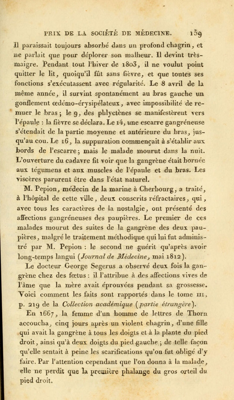 Il paraissait toujours absorbé dans un profond chagrin, et ne parlait que pour déplorer son malheur. Il devint très- maigre. Pendant tout l'hiver de i8o3, il ne voulut point quitter le lit, quoiqu'il fût sans fièvre, et que toutes ses fonctions s'exécutassent avec régularité. Le 8 avril de la même année, il survint spontanément au bras gauche un gonflement œdémo-érysipélateux, avec impossibilité de re- muer le bras; le 9, des phlyctènes se manifestèrent vers l'épaule : la fièvre se déclara. Le i4, une escarre gangreneuse s'étendait de la partie moyenne et antérieure du bras, jus- qu'au cou. Le 16, la suppuration commençait à s'établir aux bords de l'escarre, mais le malade mourut dans la nuit. L'ouverture du cadavre fit voir que la gangrène était bornée aux tégumens et aux muscles de l'épaule et du bras. Les viscères parurent être dans l'état naturel. M. Pepion, médecin de la marine à Cherbourg, a traité, à l'hôpital de cette ville, deux conscrits réfractaires, qui, avec tous les caractères de la nostalgie, ont présenté des affections gangreneuses des paupières. Le premier de ces malades mourut des suites de la gangrène des deux pau- pières, malgré le traitement méthodique qui lui fut adminis- tré par M. Pepion : le second ne guérit qu'après avoir long-temps langui {Journal de Médecine, mai 1812). Le docteur George Segerus a observé deux fois la gan- grène chez des fœtus : il l'attribue à des affections vives de l'âme que la mère avait éprouvées pendant sa grossesse. Voici comment les faits sont rapportés dans le tome m. p. 219 de la Collection académique {partie étrangère}. En 1667, la femme d'un homme de lettres de Thorn accoucha, cinq jours après un violent chagrin, d'une fille qui avait la gangrène à tous les doigts et à la plante du pied droit, ainsi qu'à deux doigts du pied gauche ; de telle façon qu'elle sentait à peine les scarifications qu'on fut obligé d'y faire. Par l'attention cependant que l'on donna à la malade, elle ne perdit que la première phalange du gros orteil du pied droit.