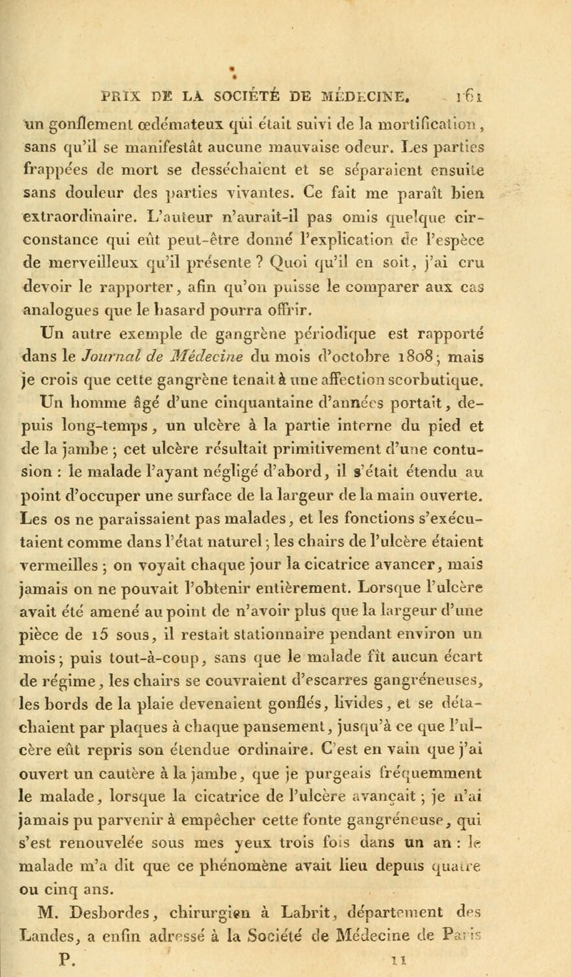 un gonflement œdémateux qui était suivi de la mortification, sans qu'il se manifestât aucune mauvaise odeur. Les parties frappées de mort se desséchaient et se séparaient ensuite sans douleur des parties vivantes. Ce fait me paraît bien extraordinaire. L'auteur n'aurait-il pas omis quelque cir- constance qui eût peut-être donné l'explication de l'espèce de merveilleux qu'il présente ? Quoi qu'il en soit, j'ai cru devoir le rapporter, afin qu'on puisse le comparer aux cas analogues que le hasard pourra offrir. Un autre exemple de gangrène périodique est rapporté dans le Journal de Médecine du mois d'octobre 1808-, mais je crois que cette gangrène tenait à une affection scorbutique. Un homme âgé d'une cinquantaine d'années portait, de- puis long-temps, un ulcère à la partie interne du pied et de la jambe -, cet ulcère résultait primitivement d'une contu- sion : le malade l'ayant négligé d'abord, il s'était étendu au point d'occuper une surface de la largeur de la main ouverte. Les os ne paraissaient pas malades, et les fonctions s'exécu- taient comme dans l'état naturel ; les chairs de l'ulcère étaient vermeilles ; on voyait chaque jour la cicatrice avancer, mais jamais on ne pouvait l'obtenir entièrement. Lorsque l'ulcère avait été amené au point de n'avoir plus que la largeur d'une pièce de i5 sous, il restait stationnaire pendant environ un mois; puis tout-à-coup, sans que le malade fit aucun écart de régime, les chairs se couvraient d'escarres gangreneuses, les bords de la plaie devenaient gonflés, livides, et se déta- chaient par plaques à chaque pansement, jusqu'à ce que l'ul- cère eût repris son étendue ordinaire. C'est en vain que j'ai ouvert un cautère à la jambe, que je purgeais fréquemment le malade, lorsque la cicatrice de l'ulcère avançait -, je n'ai jamais pu parvenir à empêcher cette fonte gangreneuse, qui s'est renouvelée sous mes yeux trois fois dans un an : le malade m'a dit que ce phénomène avait lieu depuis quatre ou cinq ans. M. Desbordes, chirurgien à Labrit, département des Landes, a enfin adressé à la Société de Médecine de Paris