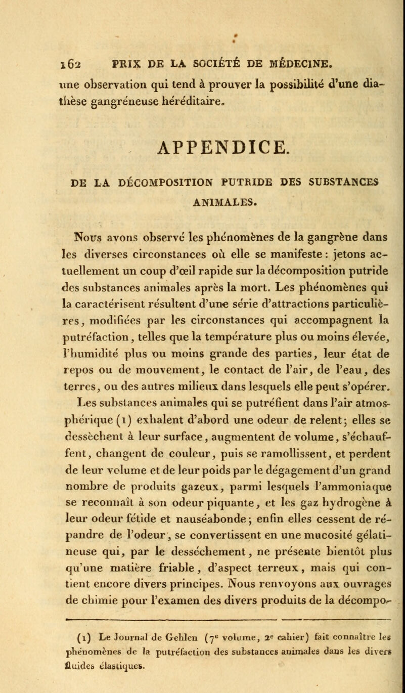 une observation qui tend à prouver la possibilité d'une dia~ thèse gangreneuse héréditaire. APPENDICE. DE LA DÉCOMPOSITION PUTRIDE DES SUBSTANCES ANIMALES. Nous avons observé les phénomènes de la gangrène dans les diverses circonstances où elle se manifeste : jetons ac- tuellement un coup d'ceil rapide sur la décomposition putride des substances animales après la mort. Les phénomènes qui la caractérisent résultent d'une série d'attractions particuliè- res, modifiées par les circonstances qui accompagnent la putréfaction, telles que la température plus ou moins élevée, l'humidité plus ou moins grande des parties, leur état de repos ou de mouvement, le contact de l'air, de l'eau, des terres, ou des autres milieux dans lesquels elle peut s'opérer. Les substances animales qui se putréfient dans l'air atmos- phérique (1) exhalent d'abord une odeur de relent; elles se dessèchent à leur surface, augmentent de volume, s'échauf- fent, changent de couleur, puis se ramollissent, et perdent de leur volume et de leur poids par le dégagement d'un grand nombre de produits gazeux, parmi lesquels l'ammoniaque se reconnaît à son odeur piquante, et les gaz hydrogène à leur odeur fétide et nauséabonde ; enfin elles cessent de ré- pandre de l'odeur, se convertissent en une mucosité gélati- neuse qui, par le dessèchement, ne présente bientôt plus qu'une matière friable, d'aspect terreux, mais qui con- tient encore divers principes. Nous renvoyons aux ouvrages de chimie pour l'examen des divers produits de la décompo- (l) Le Journal de Gehlen (7e volume, 2e cahier) fait connaître les phénomènes de la putréfaction des substances animales dans les divers fluides élastiques.