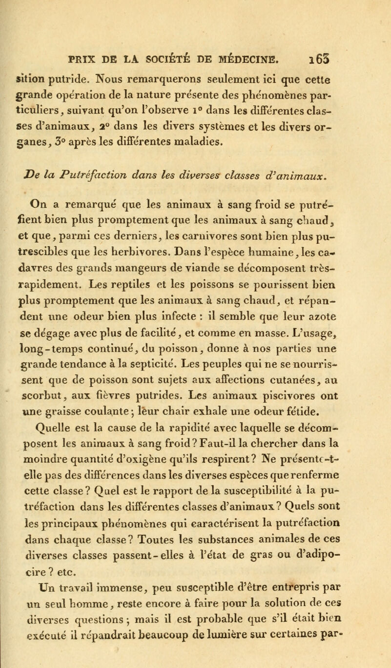 sition putride. Nous remarquerons seulement ici que cette grande opération de la nature présente des phénomènes par- ticuliers, suivant qu'on l'observe i° dans les différentes clas- ses d'animaux, 2° dans les divers systèmes et les divers or- ganes, 3° après les différentes maladies. De la Putréfaction dans les diverses classes d'animaux. On a remarqué que les animaux à sang froid se putré- fient bien plus promptement que les animaux à sang chaud y et que, parmi ces derniers, les carnivores sont bien plus pu- trescibles que les herbivores. Dans l'espèce humaine,les ca- davres des grands mangeurs de viande se décomposent très- rapidement. Les reptiles et les poissons se pourissent bien plus promptement que les animaux à sang chaud, et répan- dent une odeur bien plus infecte : il semble que leur azote se dégage avec plus de facilité, et comme en masse. L'usage, long-temps continué, du poisson, donne à nos parties une grande tendance à la septicité. Les peuples qui ne se nourris- sent que de poisson sont sujets aux affections cutanées, au scorbut, aux fièvres putrides. Les animaux piscivores ont une graisse coulante ; leur chair exhale une odeur fétide. Quelle est la cause de la rapidité avec laquelle se décom- posent les animaux à sang froid ? Faut-il la chercher dans la moindre quantité d'oxigène qu'ils respirent? Ne présente-t- elle pas des différences dans les diverses espèces que renferme cette classe? Quel est le rapport de la susceptibilité à la pu- tréfaction dans les différentes classes d'animaux ? Quels sont les principaux phénomènes qui caractérisent la putréfaction dans chaque classe? Toutes les substances animales de ces diverses classes passent-elles à l'état de gras ou d'adipo- cire ? etc. Un travail immense, peu susceptible d'être entrepris par un seul homme, reste encore à faire pour la solution de ces diverses questions -, mais il est probable que s'il était bien exécuté il répandrait beaucoup de lumière sur certaines par-