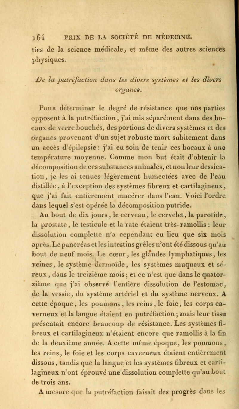 lies de la science médicale, et même des autres sciences physiques. De la putréfaction dans les divers systèmes et les divers organe*. Pour déterminer le degré de résistance que nos parties opposent à la putréfaction, j'ai mis séparément dans des bo- caux de verre bouchés, des portions de divers systèmes et des organes provenant d'un sujet robuste mort subitement dans un accès d'épilepsie : j'ai eu soin de tenir ces bocaux à une température moyenne. Comme mon but était d'obtenir la décomposition de ces substances animales, et non leur dessica- tion, je les ai tenues légèrement humectées avec de l'eau distillée, à l'exception des systèmes fibreux et cartilagineux, que j'ai fait entièrement macérer dans l'eau. Voici l'ordre dans lequel s'est opérée la décomposition putride. Au bout de dix jours, le cerveau, le cervelet, la parotide, la prostate, le testicule et la rate étaient très-ramollis : leur dissolution complette n'a cependant eu lieu que six mois après.Le pancréas et les intestins grêles n'ont été dissous qu'au bout de neuf mois. Le coeur, les glandes lymphatiques, les veines, le système oermoïde, les systèmes muqueux et sé- reux , dans le treizième mois ; et ce n'est que dans le quator- zième que j'ai observé l'entière dissolution de l'estomac, de la vessie, du système artériel et du système nerveux. A cette époque, les poumons, les reins, le foie, les corps ca- verneux et la langue étaient en putréfaction- mais leur tissu présentait encore beaucoup de résistance. Les systèmes fi- breux et cartilagineux n'étaient encore que ramollis à la fin de la deuxième année. A cette même époque, les poumons, les reins, le foie et les corps caverneux étaient entièrement dissous, tandis que la langue et les systèmes fibreux et carti- lagineux n'ont éprouvé une dissolution complette qu'au bout de trois ans. A mesure que la putréfaction faisait des progrès dans les
