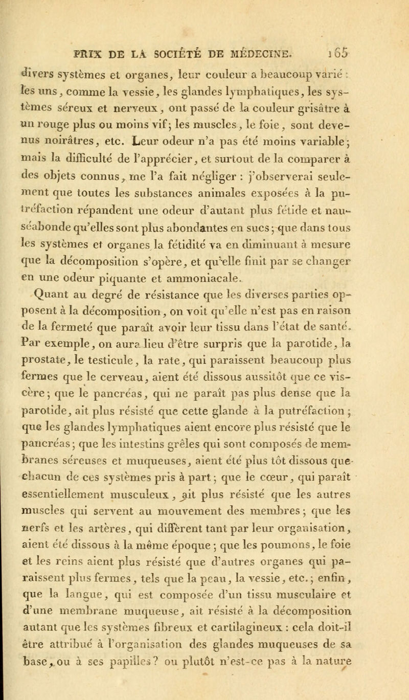 divers systèmes et organes, leur couleur a beaucoup varié ; les uns, comme la vessie, les glandes lymphatiques, les sys- tèmes se'reux et nerveux, ont passé de la couleur grisâtre à un rouge plus ou moins vif; les muscles, le foie, sont deve- nus noirâtres, etc. Leur odeur n'a pas été moins variable; mais la difficulté de l'apprécier, et surtout de la comparer à des objets connus^ me l'a fait négliger : j'observerai seule- ment que toutes les substances animales exposées à la pu- tréfaction répandent une odeur d'autant plus fétide et nau- séabonde qu'elles sont plus abondantes en sucs ; que dans tous les systèmes et organes la fétidité va en diminuant à mesure que la décomposition s'opère, et qu'elle finit par se changer en une odeur piquante et ammoniacale. Quant au degré de résistance que les diverses parties op- posent à la décomposition, on voit qu'elle n'est pas en raison de la fermeté que paraît avoir leur tissu dans l'état de santé, Par exemple, on aura lieu d'être surpris que la parotide, la prostate, le testicule, la rate, qui paraissent beaucoup plus fermes que le cerveau, aient été dissous aussitôt que ce vis- cère; que le pancréas, qui ne paraît pas plus dense que la parotide, ait plus résisté que cette glande à la putréfaction ; que les glandes lymphatiques aient encore plus résisté que le pancréas ; que les intestins grêles qui sont composés de mem- branes séreuses et muqueuses, aient été plus tôt dissous que chacun de ces systèmes pris à part; que le cœur, qui paraît essentiellement musculeux, ^it plus résisté que les autres muscles qui servent au mouvement des membres ; que les nerfs et les artères, qui diffèrent tant par leur organisation, aient été dissous à la même époque ; que les poumons, le foie et les reins aient plus résisté que d'autres organes qui pa- raissent plus fermes, tels que la peau, la vessie, etc. ; enfin, que la langue, qui est composée d'un tissu musculaire et d'une membrane muqueuse, ait résisté à la décomposition autant que les systèmes fibreux et cartilagineux : cela doit-il être attribué à l'organisation des glandes muqueuses de sa base y. ou à ses papilles? ou plutôt n'est-ce pas à la nature