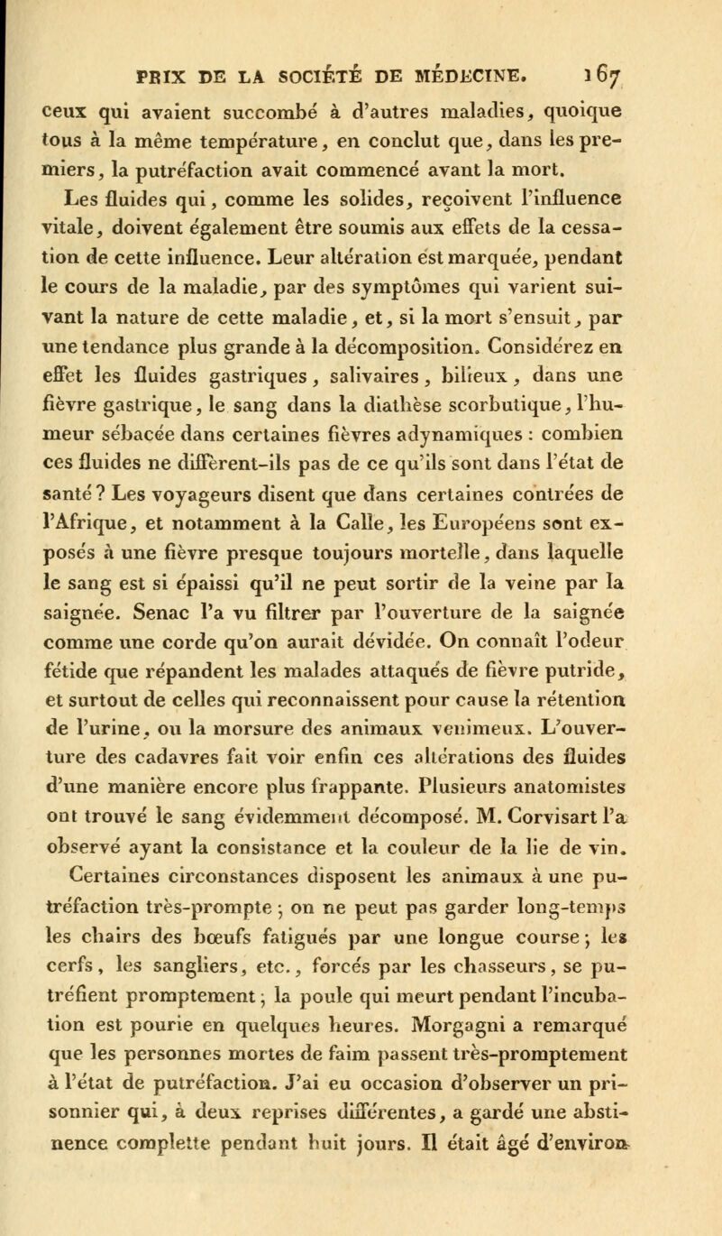 ceux qui avaient succombé à d'autres maladies, quoique tous à la même température, en conclut que, dans les pre- miers, la putréfaction avait commencé avant la mort. Les fluides qui, comme les solides, reçoivent l'influence vitale, doivent également être soumis aux effets de la cessa- tion de cette influence. Leur altération est marquée, pendant le cours de la maladie, par des symptômes qui varient sui- vant la nature de cette maladie, et, si la mort s'ensuit., par une tendance plus grande à la décomposition. Considérez en effet les fluides gastriques, salivaires, bilieux, dans une fièvre gastrique, le sang dans la diathèse scorbutique, l'hu- meur sébacée dans certaines fièvres adynamiques : combien ces fluides ne diffèrent-ils pas de ce qu'ils sont dans l'état de santé ? Les voyageurs disent que dans certaines contrées de l'Afrique, et notamment à la Calîe, les Européens sont ex- posés à une fièvre presque toujours mortelle, dans laquelle le sang est si épaissi qu'il ne peut sortir de la veine par la saignée. Senac l'a vu filtrer par l'ouverture de la saignée comme une corde qu'on aurait dévidée. On connaît l'odeur fétide que répandent les malades attaqués de fièvre putride, et surtout de celles qui reconnaissent pour cause la rétention de l'urine, ou la morsure des animaux venimeux. L'ouver- ture des cadavres fait voir enfin ces altérations des fluides d'une manière encore plus frappante. Plusieurs anatomistes ont trouvé le sang évidemment décomposé. M. Gorvisart l'a observé ayant la consistance et la couleur de la lie de vin. Certaines circonstances disposent les animaux à une pu- tréfaction très-prompte ; on ne peut pas garder long-temps les chairs des bœufs fatigués par une longue course ; le» cerfs, les sangliers, etc., forcés par les chasseurs, se pu- tréfient promptement • la poule qui meurt pendant l'incuba- tion est pourie en quelques heures. Morgagni a remarqué que les personnes mortes de faim passent très-promptement à l'état de putréfaction. J'ai eu occasion d'observer un pri- sonnier qui, à deux reprises différentes, a gardé une absti- nence complette pendant huit jours. Il était âgé d'environ