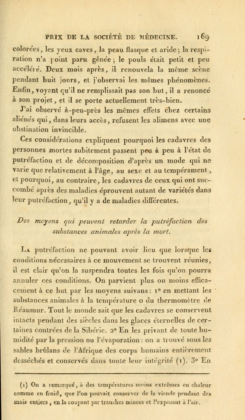 colorées, les yeux caves, la peau flasque et aride ; la respi- ration n'a point paru gêne'e ; le pouls était petit et peu accéléié. Deux mois après, il renouvela la même scène pendant huit jours, et j'observai les mêmes phénomènes. Enfin, voyrnt qu'il ne remplissait pas son but, il a renoncé à son projet, et il se porte actuellement très-bien. J'ai observé à-peu-près les mêmes effets chez certains aliénés qui, dans leurs accès, refusent les alimens avec une obstination invincible. Ces considérations expliquent pourquoi les cadavres des personnes mortes subitement passent peu à peu à l'état de putréfaction et de décomposition d'après un mode qui ne varie que relativement à l'âge, au sexe et au tempérament, et pourquoi, au contraire, les cadavres de ceux qui ont suc- combé après des maladies éprouvent autant de variétés dans leur putréfaction, qu'il y a de maladies différentes. Des moyens qui peuvent retarder la -putréfaction des substances animales après la mort. La putréfaction ne pouvant avoir lieu que lorsque les conditions nécessaires à ce mouvement se trouvent réunies, il est clair qu'on la suspendra toutes les fois qu'on pourra annuler ces conditions. On parvient plus ou moins effica- cement à ce but par les moyens suivans : i° en mettant les substances animales à la température o du thermomètre de Réaumur. Tout le monde sait que les cadavres se conservent intacts pendant des siècles dans les glaces éternelles de cer- taines contrées de la Sibérie. 2° En les privant de toute hu- midité par la pression ou l'évaporation : on a trouvé sous les sables brûlans de l'Afrique des corps humains entièrement desséchés et conservés dans toute leur intégrité (1). 3° En (1) On a remarqué, à des températures moins extrêmes en chaleur comme en froid, que l'on pouvait conserver de la viande pendant des mois entiers , en la coupant par tranches minces et l'exposant à l'air.