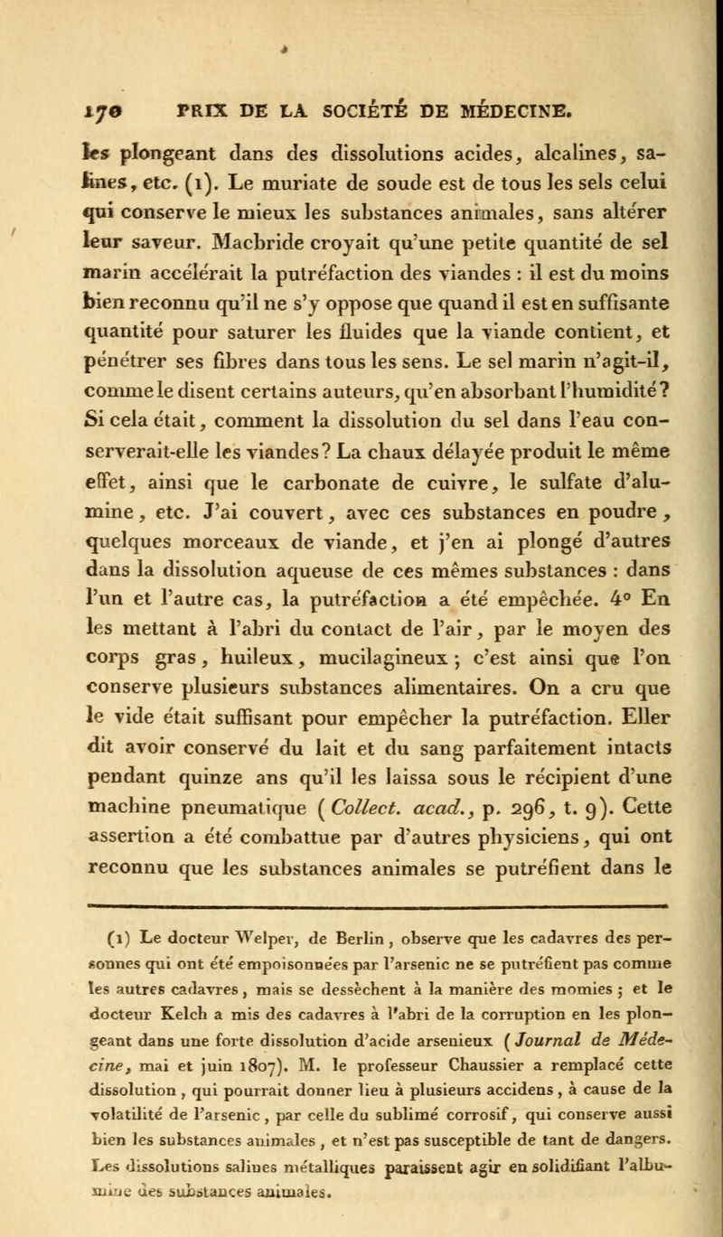 les plongeant dans des dissolutions acides, alcalines, sa- lines, etc. (1). Le muriate de soude est de tous les sels celui qui conserve le mieux les substances animales, sans altérer leur saveur. Macbride croyait qu'une petite quantité de sel marin accélérait la putréfaction des viandes : il est du moins bien reconnu qu'il ne s'y oppose que quand il est en suffisante quantité pour saturer les fluides que la viande contient, et pénétrer ses fibres dans tous les sens. Le sel marin n'agit-il, comme le disent certains auteurs, qu'en absorbant l'humidité? Si cela était, comment la dissolution du sel dans l'eau con- serverait-elle les viandes? La chaux délayée produit le même effet, ainsi que le carbonate de cuivre, le sulfate d'alu- mine , etc. J'ai couvert, avec ces substances en poudre , quelques morceaux de viande, et j'en ai plongé d'autres dans la dissolution aqueuse de ces mêmes substances : dans l'un et l'autre cas, la putréfaction a été empêchée. 4° En les mettant à l'abri du contact de l'air, par le moyen des corps gras, huileux, mucilagineux ; c'est ainsi que l'on conserve plusieurs substances alimentaires. On a cru que le vide était suffisant pour empêcher la putréfaction. Eller dit avoir conservé du lait et du sang parfaitement intacts pendant quinze ans qu'il les laissa sous le récipient d'une machine pneumatique [Collect. acad.} p. 296, t. 9). Cette assertion a été combattue par d'autres physiciens, qui ont reconnu que les substances animales se putréfient dans le (1) Le docteur Welper, de Berlin, observe que les cadavres des per- sonnes qui ont été empoisonne'es par l'arsenic ne se putréfient pas comme les autres cadavres, mais se dessèchent à la manière des momies ; et le docteur Kelch a mis des cadavres à l'abri de la corruption en les plon- geant dans une forte dissolution d'acide arseuieux ( Journal de Méde~ cine, mai et juin 1807). M. le professeur Chaussier a remplacé cette dissolution , qui pourrait donner lieu à plusieurs accidens , à cause de la volatilité de l'arsenic , par celle du sublimé corrosif, qui conserve aussi bien les substances animales , et n'est pas susceptible de tant de dangers. Les dissolutions salines métalliques paraissent agir en solidifiant l'albu- mine des substances animales.