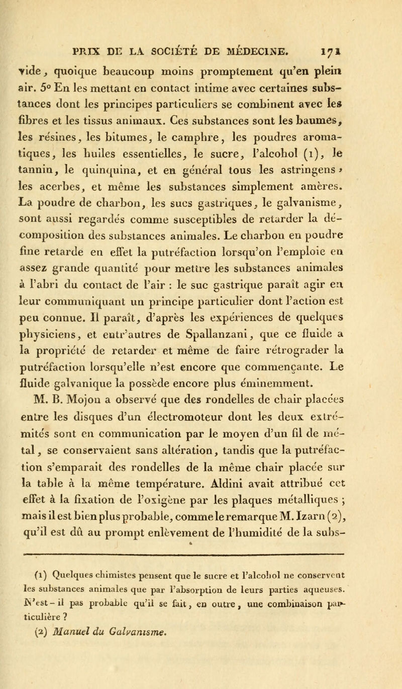 yide, quoique beaucoup moins promptement qu'en plein air. 5° En les mettant en contact intime avec certaines subs- tances dont les principes particuliers se combinent avec les fibres et les tissus animaux. Ces substances sont les baumes, les résines, les bitumes, le camphre, les poudres aroma- tiques, les huiles essentielles, le sucre, l'alcohol (1), le tannin, le quinquina, et en général tous les astringens * les acerbes, et même les substances simplement amères. La poudre de charbon, les sucs gastriques, le galvanisme, sont aussi regardés comme susceptibles de retarder la dé- composition des substances animales. Le charbon en poudre fine retarde en effet la putréfaction lorsqu'on l'emploie en assez grande quantité pour mettre les substances animales à l'abri du contact de l'air : le suc gastrique paraît agir en leur communiquant un principe particulier dont l'action est peu connue. Il paraît, d'après les expériences de quelques physiciens, et entr'autres de Spallanzani, que ce fluide a la propriété de retarder et même de faire rétrograder la putréfaction lorsqu'elle n'est encore que commençante. Le fluide galvanique la possède encore plus éminemment. M. B. Mojou a observé que des rondelles de chair placées entre les disques d'un électromoteur dont les deux extré- mités sont en communication par le moyen d'un fil de mé- tal , se conservaient sans altération, tandis que la putréfac- tion s'emparait des rondelles de la même chair placée sur la table à la même température. Aldini avait attribué cet effet à la fixation de Poxigène par les plaques métalliques ; mais il est bien plus probable, comme le remarque M. Izarn (2), qu'il est dû au prompt enlèvement de l'humidité de la subs- (1) Quelques chimistes pensent que le sucre et l'alcohol ne conservent les substances animales que par l'absorption de leurs parties aqueuses. JS'est- il pas probable qu'ii se fait, en outre, une combinaison pai»- ticulière ? (2) Manuel du Galvanisme.