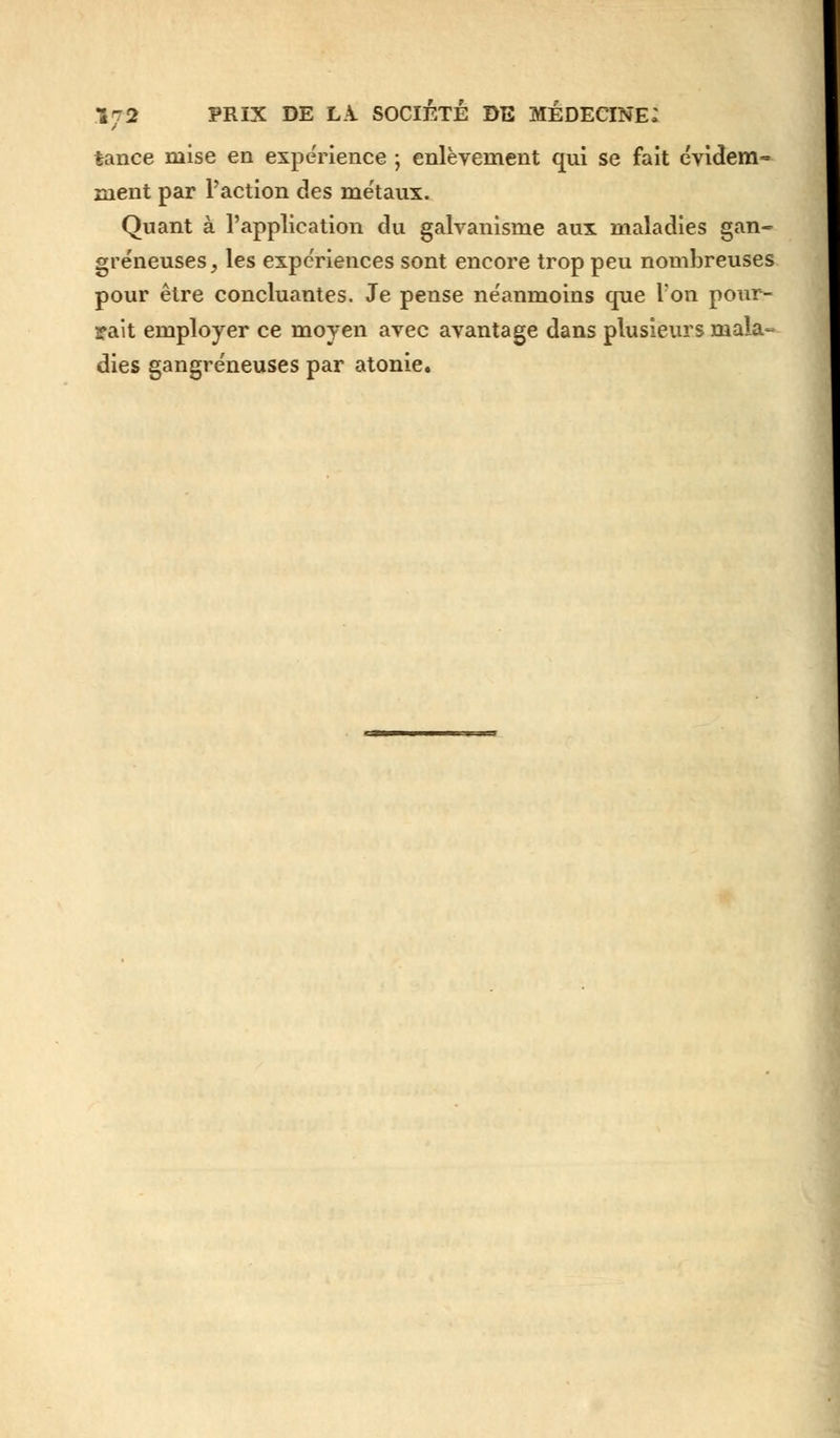 tance mise en expérience ; enlèvement qui se fait cvidem» ment par l'action des métaux. Quant à l'application du galvanisme aux maladies gan- greneuses , les expériences sont encore trop peu nombreuses pour être concluantes. Je pense néanmoins que l'on pour- rait employer ce moyen avec avantage dans plusieurs mala- dies gangreneuses par atonie.
