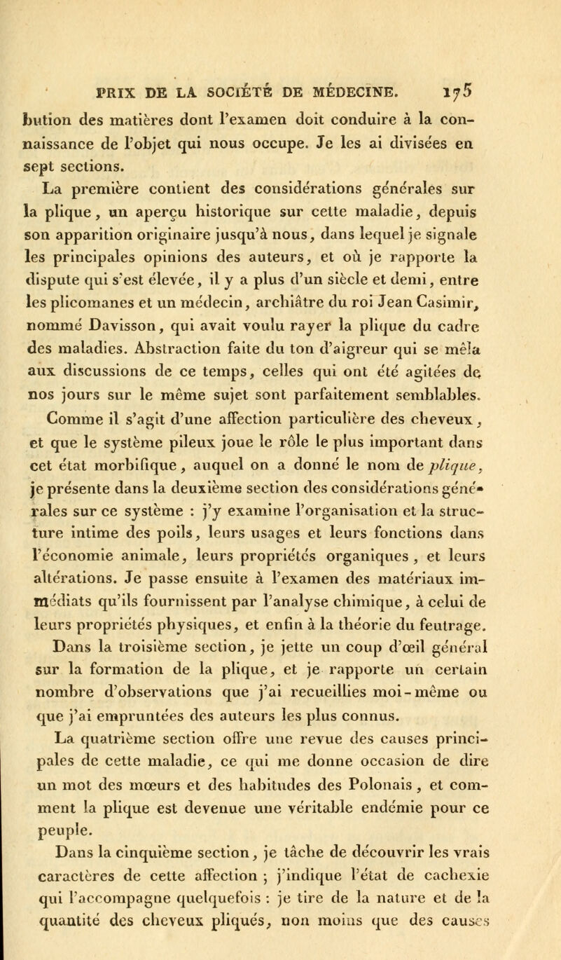 bution des matières dont l'examen doit conduire à la con- naissance de l'objet qui nous occupe. Je les ai divisées en sept sections. La première contient des considérations générales sur la plique, un aperçu historique sur cette maladie, depuis son apparition originaire jusqu'à nous, dans lequel je signale les principales opinions des auteurs, et où je rapporte la dispute qui s'est élevée, il y a plus d'un siècle et demi, entre les plicomanes et un médecin, archiâtre du roi Jean Casimir, nommé Davisson, qui avait voulu rayer la plique du cadre des maladies. Abstraction faite du ton d'aigreur qui se mêîa aux discussions de ce temps, celles qui ont été agitées de nos jours sur le même sujet sont parfaitement semblables. Comme il s'agit d'une affection particulière des cheveux, et que le système pileux joue le rôle le plus important dans cet état morbifique, auquel on a donné le nom de plique, je présente dans la deuxième section des considérations géné- rales sur ce système : j'y examine l'organisation et la struc- ture intime des poils, leurs usages et leurs fonctions dans l'économie animale, leurs propriétés organiques, et leurs altérations. Je passe ensuite à l'examen des matériaux im- médiats qu'ils fournissent par l'analyse chimique, à celui de leurs propriétés physiques, et enfin à la théorie du feutrage. Dans la troisième section, je jette un coup d'oeil général sur la formation de la plique, et je rapporte un certain nombre d'observations que j'ai recueillies moi-même ou que j'ai empruntées des auteurs les plus connus. La quatrième section offre une revue des causes princi- pales de cette maladie, ce qui me donne occasion de dire un mot des mœurs et des habitudes des Polonais, et com- ment la plique est devenue une véritable endémie pour ce peuple. Dans la cinquième section, je tâche de découvrir les vrais caractères de cette affection ; j'indique l'état de cachexie qui l'accompagne quelquefois : je tire de la nature et de îa quantité des cheveux pliqués, non moins que des causes