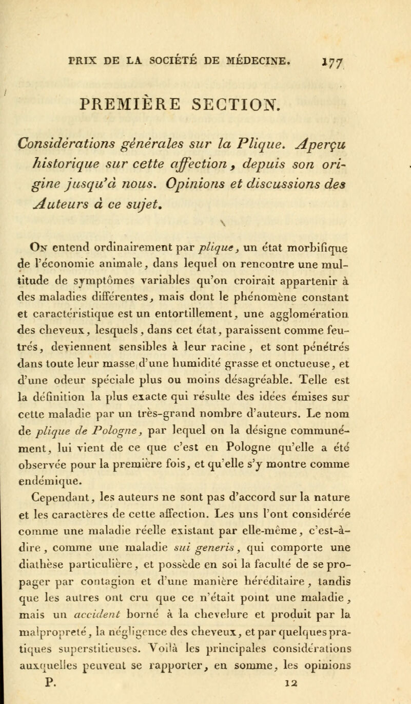 PREMIÈRE SECTION. Considérations générales sur la Plique. Aperçu historique sur cette affection 9 depuis son ori- gine jusqu'à nous. Opinions et discussions des Auteurs à ce sujet. On entend ordinairement par plique, un état morbifique de l'économie animale, dans lequel on rencontre une mul- titude de symptômes variables qu'on croirait appartenir à des maladies différentes, mais dont le phénomène constant et caractéristique est un entortillement, une agglomération des cheveux, lesquels, dans cet état, paraissent comme feu- trés, deviennent sensibles à leur racine, et sont pénétrés dans toute leur masse d'une humidité grasse et onctueuse, et d'une odeur spéciale plus ou moins désagréable. Telle est la définition la plus exacte qui résulte des idées émises sur cette maladie par un très-grand nombre d'auteurs. Le nom de plique de Pologne, par lequel on la désigne communé- ment, lui vient de ce que c'est en Pologne qu'elle a été observée pour la première fois, et qu'elle s'y montre comme endémique. Cependant, les auteurs ne sont pas d'accord sur la nature et les caractères de cette affection. Les uns l'ont considérée comme une maladie réelle existant par elle-même, c'est-à- dire , comme une maladie sui generis, qui comporte une diathèse particulière, et possède en soi la faculté de se pro- pager par contagion et d'une manière héréditaire , tandis que les autres ont cru que ce n'était point une maladie , mais un accident borné à la chevelure et produit par la malpropreté, la négligence des cheveux, et par quelques pra- tiques superstitieuses. Voilà les principales considérations auxquelles peuvent se rapporter, en somme, les opinions P. 12