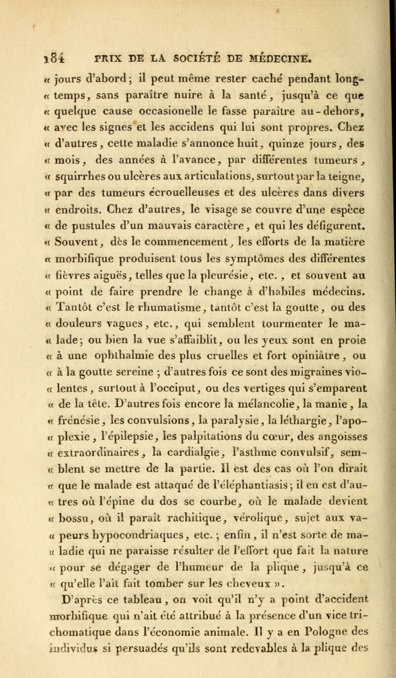 « jours d'abord ; il peut même rester caché pendant long- <e temps, sans paraître nuire à la santé, jusqu'à ce que « quelque cause occasionelle le fasse paraître au-dehors, « a^rec les signes et les accidens qui lui sont propres. Chez « d'autres, cette maladie s'annonce huit, quinze jours, des <( mois, des années à l'avance, par différentes tumeurs, « squirrhes ou ulcères aux articulations, surtout par la teigne, « par des tumeurs écrouelleuses et des ulcères dans divers « endroits. Chez d'autres, le visage se couvre d'une espèce « de pustules d'un mauvais caractère, et qui les défigurent. <( Souvent, dès le commencement, les efforts de la matière « morhifique produisent tous les symptômes des différentes « fièvres aiguës, telles que la pleurésie, etc. , et souvent au « point de faire prendre le change à d'habiles médecins. « Tantôt c'est le rhumatisme, tantôt c'est la goutte, ou des « douleurs vagues, etc., qui semblent tourmenter le ma- te lade j ou bien la vue s'affaiblit, ou les yeux sont en proie « à une ophlhalmie des plus cruelles et fort opiniâtre, ou « à la goutte sereine ; d'autres fois ce sont des migraines vio- « lentes , surtout à l'occiput, ou des vertiges qui s'emparent « de la tête. D'autres fois encore la mélancolie, la manie , la « frénésie, les convulsions, la paralysie, la léthargie, Tapo- te plexie, Pépilepsie, les palpitations du cœur, des angoisses «extraordinaires, la cardialgie, l'asthme convulsif, sem- ée blent se mettre de la partie. Il est des cas où l'on dirait « que le malade est attaqué de l'éléphantiasis 5 il en est d'au- <c très où l'épine du dos se courbe, où le malade devient <c bossu, où il parait rachitique, vérolique, sujet aux va- « peurs hypocondriaques, etc. ; enfin, il n'est sorte de ma- te ladie qui ne paraisse résulter de l'effort que fait la nature << pour se dégager de l'humeur de la plique , jusqu'à ce ee qu'elle l'ait fait tomber sur les cheveux ». D'après ce tableau, on voit qu'il n'y a point d'accident morhifique qui n'ait été attribué à la présence d'un vice tri- chomatique dans l'économie animale. Il y a en Pologne des individus si persuadés qu'ils sont redevables à la plique des