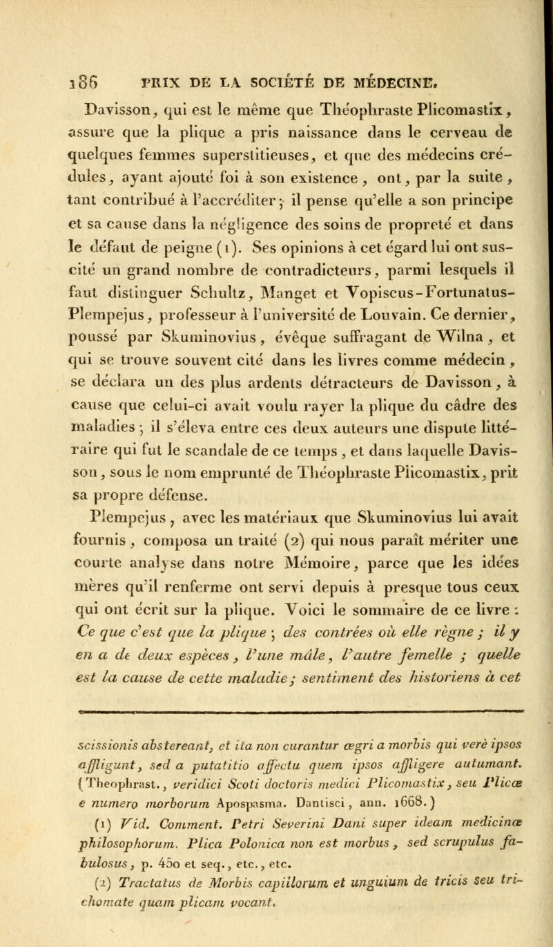Davisson, qui est le même que Théophraste Plicomastix, assure que la plique a pris naissance dans le cerveau de quelques femmes superstitieuses, et que des médecins cré- dules, ayant ajouté foi à son existence , ont, par la suite , tant contribué à l'accréditer-, il pense qu'elle a son principe et sa cause dans la négligence des soins de propreté et dans le défaut de peigne (i). Ses opinions à cet égard lui ont sus- cité un grand nombre de contradicteurs, parmi lesquels il faut distinguer Schultz, Manget et Vopiscus-Fortunatus- Plempejus, professeur à l'université de Louvain. Ce dernier, poussé par Skuminovius , évêque sufFragant de Wilna , et qui se trouve souvent cité dans les livres comme médecin, se déclara un des plus ardents détracteurs de Davisson, à cause que celui-ci avait voulu rayer la plique du cadre des maladies ; il s'éleva entre ces deux auteurs une dispute litté- raire qui fut le scandale de ce temps , et dans laquelle Davis- son , sous le nom emprunté de Théophraste PHcomastix, prit sa propre défense. Piempejus y avec les matériaux que Skuminovius lui avait fournis, composa un traité (2) qui nous paraît mériter une courte analyse dans notre Mémoire, parce que les idées mères qu'il renferme ont servi depuis à presque tous ceux qui ont écrit sur la plique. Voici le sommaire de ce livre : Ce que c'est que la plique ; des contrées où elle règne ; il y en a de deux espèces , l'une mule, Vautre femelle ; quelle est la cause de cette maladie; sentiment des historiens à cet scissionis abstereant, et ita non curantur œgri a morbis qui verè ipsos ajfligunt, sed a putatitio affectu quem ipsos ajjligere autumant. (Theophrast., veridici Scoti doctoris medici Plicomastix, seu Vlicœ e numéro morborum Apospasma. Dantisci, ann. 1668.) (1) Vid. Comment. Pétri Severini Dani super ideam medicinœ philosophorum. Plica Polonica non est morbus , sed scrupulus fa- bulosus, p. 45o et seq., etc., etc. (1) Tractatus de Morbis capiilorum et unguium de tricis seu tri- cha mate quam plicam vocant.