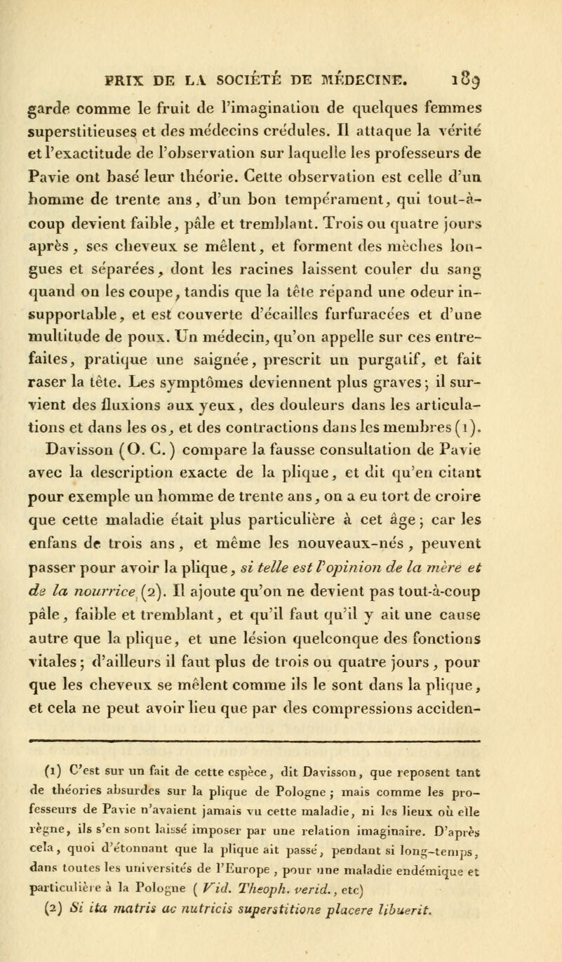 garde comme le fruit de l'imagination de quelques femmes superstitieuses et des médecins crédules. Il attaque la vérité et l'exactitude de l'observation sur laquelle les professeurs de Pavie ont basé leur théorie. Cette observation est celle d'un homme de trente ans, d'un bon tempérament, qui tout-à- coup devient faible, pâle et tremblant. Trois ou quatre jours après, ses cheveux se mêlent, et forment des mèches lon- gues et séparées, dont les racines laissent couler du sang quand on les coupe, tandis que la tête répand une odeur in- supportable, et est couverte d'écaillés furfuracées et d'une multitude de poux. Un médecin, qu'on appelle sur ces entre- faites, pratique une saignée, prescrit un purgatif, et fait raser la tête. Les symptômes deviennent plus graves j il sur- vient des fluxions aux jeux, des douleurs dans les articula- tions et dans les os, et des contractions dans les membres (1). Davisson (O. G. ) compare la fausse consultation de Pavie avec la description exacte de la plique, et dit qu'en citant pour exemple un homme de trente ans, on a eu tort de croire que cette maladie était plus particulière à cet âge ; car les enfans de trois ans, et même les nouveaux-nés , peuvent passer pour avoir la plique, si telle est Vopinion de la mère et de la nourrice (2). Il ajoute qu'on ne devient pas tout-à-coup pâle, faible et tremblant, et qu'il faut qu'il y ait une cause autre que la plique, et une lésion quelconque des fonctions vitales ; d'ailleurs il faut plus de trois ou quatre jours , pour que les cheveux se mêlent comme ils le sont dans la plique, et cela ne peut avoir lieu que par des compressions acciden- (1) C'est sur un fait de cette espèce, dit Davisson, que reposent tant de the'ories absurdes sur la plique de Pologne ; mais comme les pro- fesseurs de Pavie n'avaient jamais vu cette maladie, ni les lieux où elle règne, ils s'en sont laisse'imposer par une relation imaginaire. D'après cela, quoi d'e'tonnant que la plique ait passe, pendant si long-temps, dans toutes les universite's de l'Europe , pour une maladie ende'mique et particulière à la Pologne ( Vid. Theoph. verid., etc) (2) Si ita matris ac nutricis superstitione placere Ubuerit.