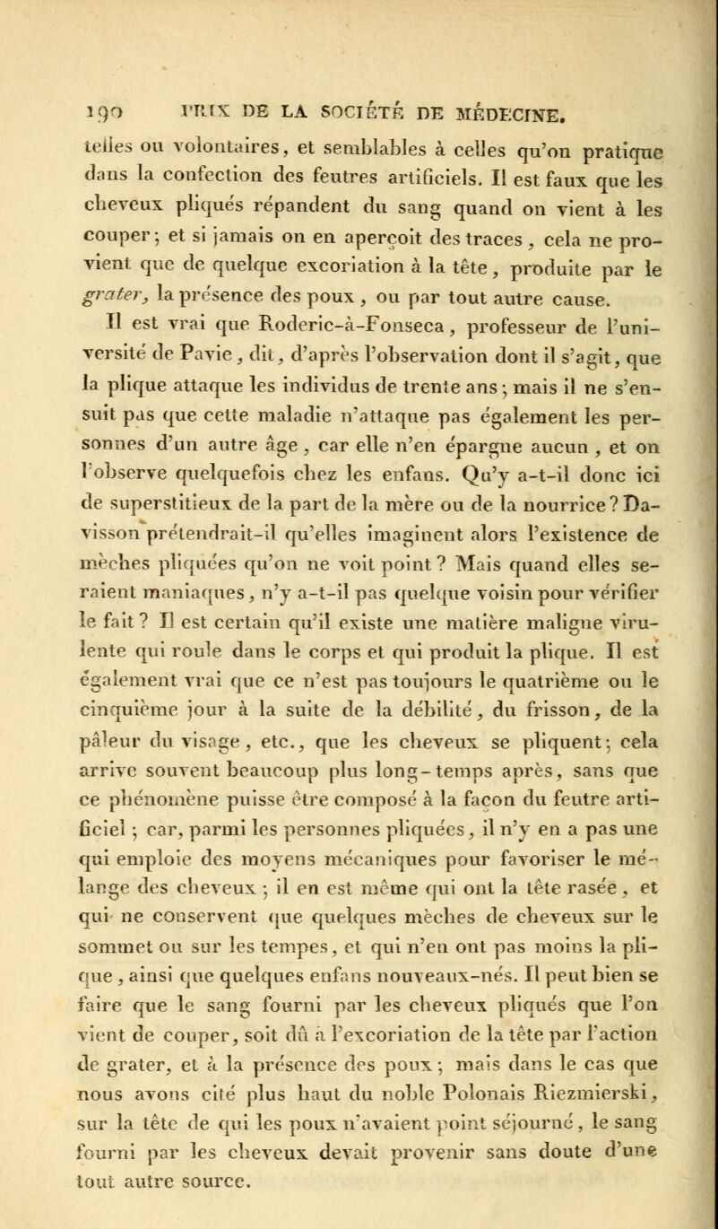 telles ou volontaires, et semblables à celles qu'on pratique dans la confection des feutres artificiels. Il est faux que les cheveux pliqués répandent du sang quand on vient à les couper; et si jamais on en aperçoit des traces , cela ne pro- vient que de quelque excoriation à la tête, produite par le grater, la présence des poux , ou par tout autre cause. Il est vrai que Roderic-à-Fonseca, professeur de l'uni- versité de Pavie, dit, d'après l'observation dont il s'agit, que la plique attaque les individus de trente ans ; mais il ne s'en- suit pas que cette maladie n'attaque pas également les per- sonnes d'un autre âge, car elle n'en épargne aucun , et on l'observe quelquefois chez les enfans. Qu'y a-t-il donc ici de superstitieux de la part de la mère ou de la nourrice ?Da- visson prétendrait-il qu'elles imaginent alors l'existence de mèches pliquées qu'on ne voit point ? Mais quand elles se- raient maniaques, n'y a-t-iî pas quelque voisin pour vérifier le fait ? Il est certain qu'il existe une matière maligne viru- lente qui roule dans le corps et qui produit la plique. Il est également vrai que ce n'est pas toujours le quatrième ou le cinquième jour à la suite de la débilité, du frisson, de la pâleur du visage, etc., que les cheveux se pliquent-, cela arrive souvent beaucoup plus long-temps après, sans que ce phénomène puisse être composé à la façon du feutre arti- ficiel ; car, parmi les personnes pliquées, il n'y en a pas une qui emploie des moyens mécaniques pour favoriser le mé- lange des cheveux ; il en est même qui ont la tête rasée, et qui ne conservent que quelques mèches de cheveux sur le sommet ou sur les tempes, et qui n'en ont pas moins la pli- que , ainsi que quelques enfans nouveaux-nés. Il peut bien se faire que le sang fourni par les cheveux pliqués que l'on vient de couper, soit dû a l'excoriation de la tête par l'action de grater, et à la présence des poux ; mais dans le cas que nous avons cifé plus haut du noble Polonais Riezmierski, sur la tête de qui les poux îvavaient point séjourné , le sang fourni par les cheveux devait provenir sans doute d'une tout autre source.