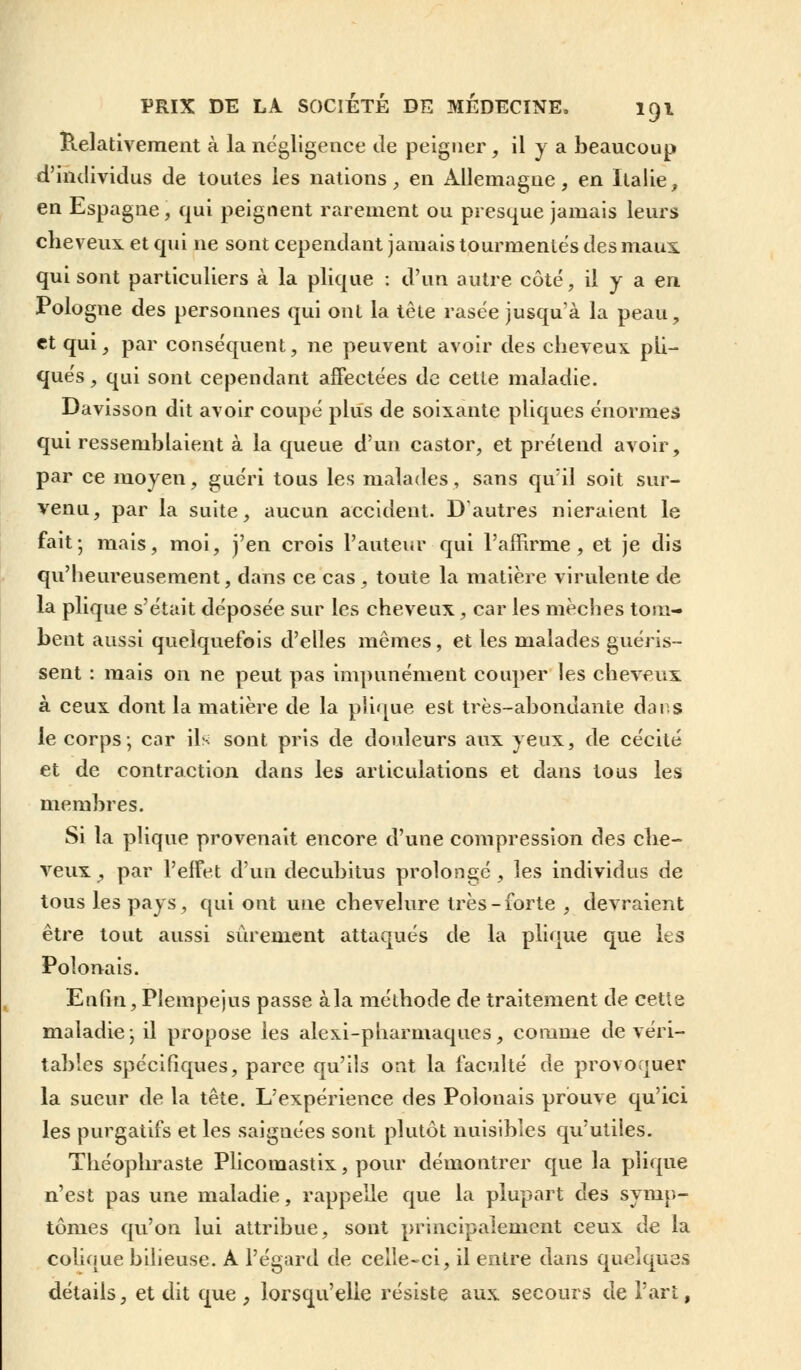Relativement à la négligence Je peigner , il y a beaucoup d'individus de toutes les nations, en Allemagne, en Italie, en Espagne, qui peignent rarement ou presque jamais leurs cheveux et qui ne sont cependant jamais tourmentes des maux, qui sont particuliers à la plique : d'un autre côté, il y a en Pologne des personnes qui ont la tête rasée jusqu'à la peau, et qui, par conséquent, ne peuvent avoir des cheveux pli— qués, qui sont cependant affectées de cette maladie. Davisson dit avoir coupé plus de soixante pliques énormes qui ressemblaient à la queue d'un castor, et prétend avoir, par ce moyen, guéri tous les malades, sans qu'il soit sur- venu, par la suite, aucun accident. D'autres nieraient le fait; mais, moi, j'en crois l'auteur qui l'affirme, et je dis qu'heureusement, dans ce cas, toute la matière virulente de la plique s'était déposée sur les cheveux, car les mèches tom- bent aussi quelquefois d'elles mêmes, et les malades guéris- sent : mais on ne peut pas impunément couper les cheveux à ceux dont la matière de la plique est très-abondante dans le corps; car ils sont pris de douleurs aux yeux, de cécité et de contraction dans les articulations et dans tous les membres. Si la plique provenait encore d'une compression des che- veux , par l'effet d'un decubitus prolongé, les individus de tous les pays, qui ont une chevelure très-forte , devraient être tout aussi sûrement attaqués de la plique que les Polonais. Enfin, Pîempejus passe àla méthode de traitement de cetie maladie; il propose les alexi-pharmaques, comme de véri- tables spécifiques, parce qu'ils ont la faculté de provoquer la sueur de la tête. L'expérience des Polonais prouve qu'ici les purgatifs et les saignées sont plutôt nuisibles qu'utiles. Théophraste Plicomastix, pour démontrer que la plique n'est pas une maladie, rappelle que la plupart des symp- tômes qu'on lui attribue, sont principalement ceux de la colique bilieuse. A l'égard de celle-ci, il entre dans quelques détails, et dit que , lorsqu'elle résiste aux secours de l'art,