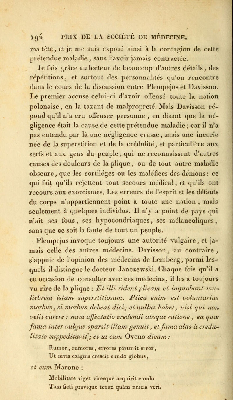 ma tête, et je me suis exposé ainsi à la contagion de cette prétendue maladie , sans l'avoir jamais contractée. Je fais grâce au lecteur de beaucoup d'autres détails, des répétitions, et surtout des personnalités qu'on rencontre dans le cours de la discussion entre Plempejus et Davisson. Le premier accuse celui-ci d'avoir offensé toute la nation polonaise, en la taxant de malpropreté. Mais Davisson ré- pond qu'il n'a cru offenser personne, en disant que la né- gligence était la cause de cette prétendue maladie ; car il n'a pas entendu par là une négligence crasse, mais une incurie née de la superstition et de la crédulité, et particulière aux serfs et aux gens du peuple, qui ne reconnaissent d'autres causes des douleurs de la plique, ou de tout autre maladie obscure, que les sortilèges ou les maléfices des démons: ce qui fait qu'ils rejettent tout secours médical, et qu'ils ont recours aux exorcismes. Les erreurs de l'esprit et les défauts du corps n'appartiennent point à toute une nation , mais seulement à quelques individus. Il n'y a point de pays qui n'ait ses fous, ses hypocondriaques, ses mélancoliques, sans que ce soit la faute de tout un peuple. Plempejus invoque toujours une autorité vulgaire, et ja- mais celle des autres médecins. Davisson, au contraire, s'appuie de l'opinion des médecins de Lemberg, parmi les- quels il distingue le docteur Janczewski. Chaque fois qu'il a eu occasion de consulter avec ces médecins, il les a toujours vu rire de la plique : Et Mi rident plieam et improbant mu- liebrem istam superstitiosam. Plica enim est voluntarius morbus, si morbus debeat dici; et nullus habet, nisi qui non velit carere : nam affectatio credendi absque ralione , ea quœ fama inter pulgus sparsit illam genuit, etfama alas à credu- litate suppeditavit ; et ut cum Oveno dicam : Rumor, rumores, errores parturit error, Ut mvis exiguis crescit eundo globus ; et cum Marone : Mohilitate yiget viresque acquirit eundo Tam ûcti pravique tenax quàm nescia veri.