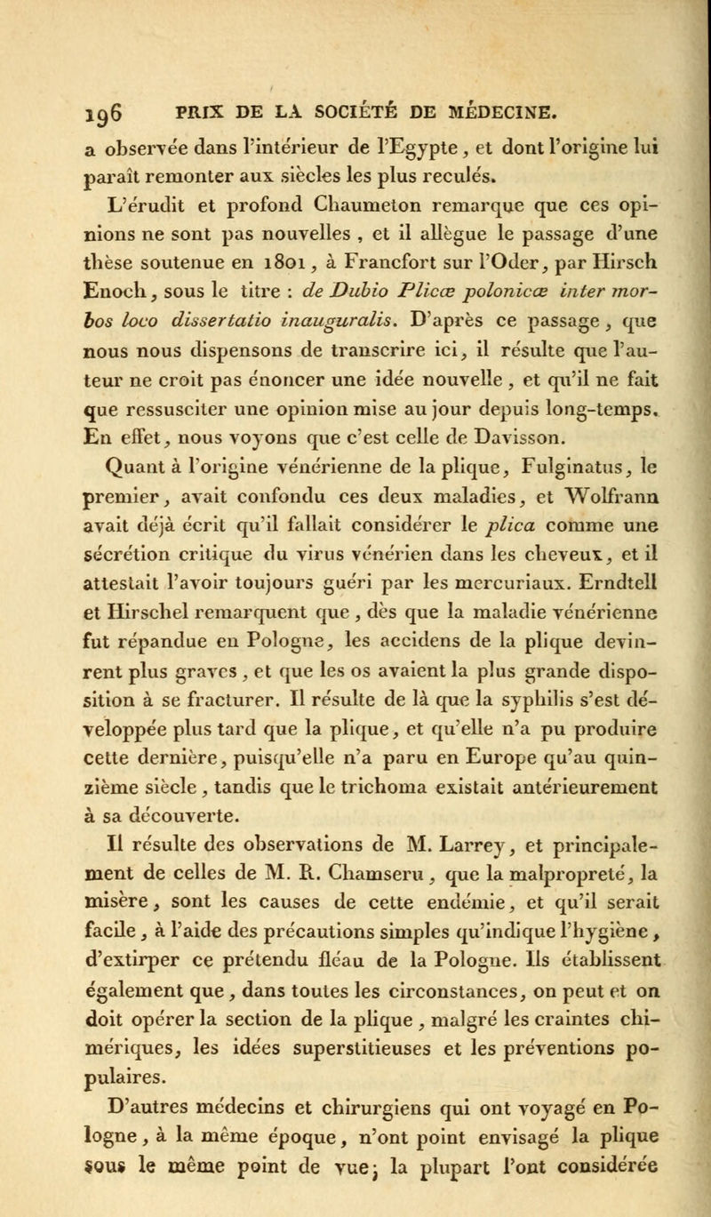 a observée dans l'intérieur de l'Egypte, et dont l'origine lui paraît remonter aux siècles les plus reculés. L'érudit et profond Chaumeton remarque que ces opi- nions ne sont pas nouvelles , et il allègue le passage d'une thèse soutenue en 1801, à Francfort sur l'Oder, par Hirsch Enoch, sous le titre : de Dubio Plicœ polonicœ inter mor- bos loco dissertatio inauguralis. D'après ce passage, que nous nous dispensons de transcrire ici, il résulte que l'au- teur ne croit pas énoncer une idée nouvelle , et qu'il ne fait que ressusciter une opinion mise au jour depuis long-temps. En effet, nous voyons que c'est celle de Davisson. Quant à l'origine vénérienne de laplique, Fulginatus, le premier, avait confondu ces deux maladies, et Wolfrann avait déjà écrit qu'il fallait considérer le plica comme une sécrétion critique du virus vénérien dans les cheveu*, et il attestait l'avoir toujours guéri par les mercuriaux. Erndtell et Hirschel remarquent que , dès que la maladie vénérienne fut répandue en Pologne, les accidens de la plique devin- rent plus graves , et que les os avaient la plus grande dispo- sition à se fracturer. Il résulte de là que la syphilis s'est dé- veloppée plus tard que la plique, et qu'elle n'a pu produire cette dernière, puisqu'elle n'a paru en Europe qu'au quin- zième siècle, tandis que le trichoma existait antérieurement à sa découverte. Il résulte des observations de M. Larrey, et principale- ment de celles de M. R. Chamseru, que la malpropreté, la misère, sont les causes de cette endémie, et qu'il serait facile, à l'aide des précautions simples qu'indique l'hygiène , d'extirper ce prétendu fléau de la Pologne. Ils établissent également que, dans toutes les circonstances, on peut et on doit opérer la section de la plique , malgré les craintes chi- mériques, les idées superstitieuses et les préventions po- pulaires. D'autres médecins et chirurgiens qui ont voyagé en Po- logne , à la même époque, n'ont point envisagé la plique Sous le même point de vuej la plupart Pont considérée