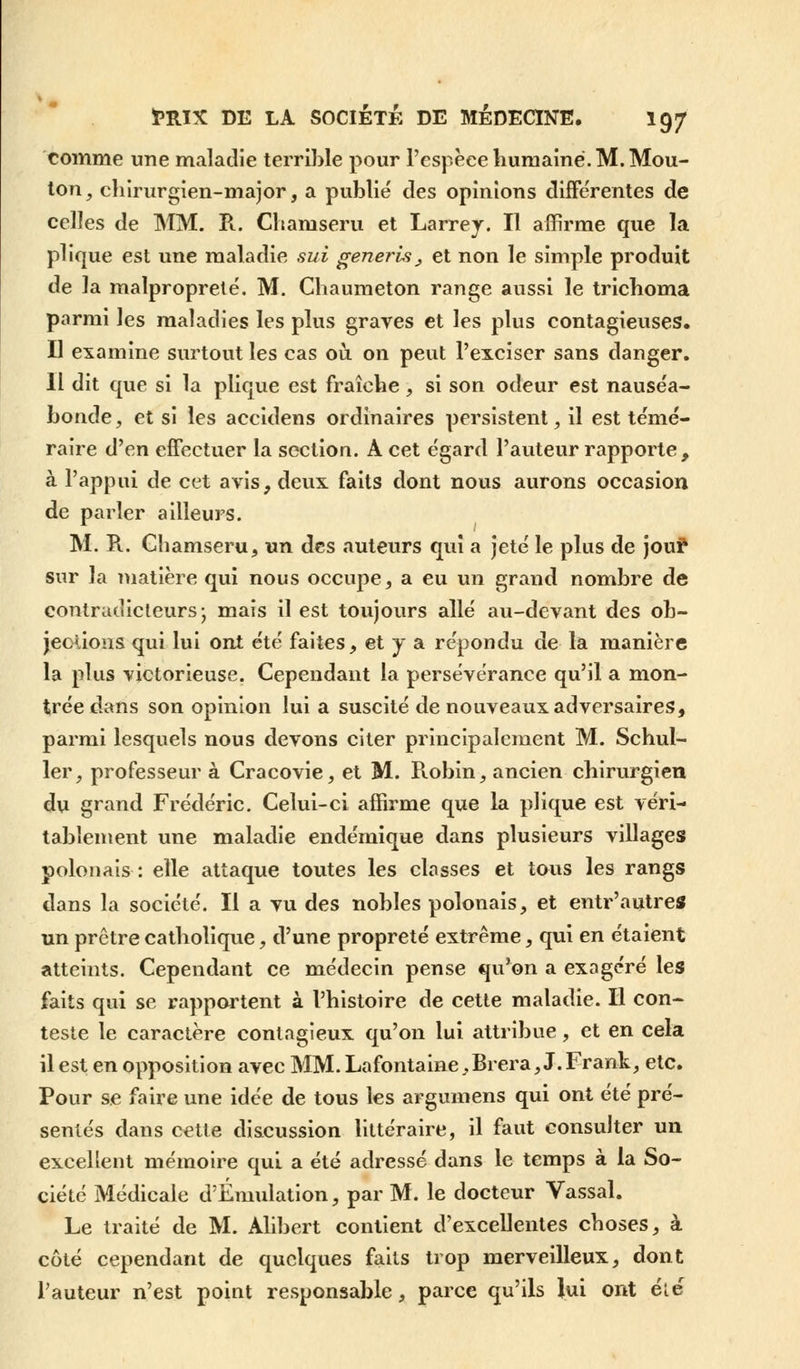 comme une maladie terrible pour l'espèce humaine. M. Mou- ton, chirurgien-major, a publié des opinions différentes de celles de MM. R. Chaniseru et Larrey. Il affirme que la plique est une maladie sui generis, et non le simple produit de la malpropreté. M. Chaumeton range aussi le trichoma parmi les maladies les plus graves et les plus contagieuses. Il examine surtout les cas où on peut l'exciser sans danger. Il dit que si la plique est fraîche, si son odeur est nauséa- bonde , et si les accidens ordinaires persistent, il est témé- raire d'en effectuer la section. A cet égard l'auteur rapporte, à l'appui de cet avis, deux faits dont nous aurons occasion de parler ailleurs. M. R.. Gbamseru, un des auteurs qui a jeté le plus de jou? sur la matière qui nous occupe, a eu un grand nombre de contradicteurs; mais il est toujours allé au-devant des ob- jections qui lui ont été faites, et y a répondu de la manière la plus victorieuse. Cependant la persévérance qu'il a mon- trée dans son opinion lui a suscité de nouveaux adversaires, parmi lesquels nous devons citer principalement M. Schul- ler, professeur à Cracovie, et M. R.obin, ancien chirurgien du grand Frédéric. Celui-ci affirme que la plique est véri- tablement une maladie endémique dans plusieurs villages polonais : elle attaque toutes les classes et tous les rangs dans la société. Il a vu des nobles polonais, et entr'autres un prctre catholique, d'une propreté extrême, qui en étaient atteints. Cependant ce médecin pense qu'on a exagéré les faits qui se rapportent à l'histoire de cette maladie. Il con- teste le caractère contagieux qu'on lui attribue, et en cela il est en opposition avec MM. La fontaine,Brer a, J.Frank, etc. Pour se faire une idée de tous les argumens qui ont été pré- sentés dans cette discussion littéraire, il faut consulter un excellent mémoire qui a été adressé dans le temps à la So- ciété Médicale d'Émulation, par M. le docteur Vassal. Le traité de M. Alibert contient d'excellentes choses, à côté cependant de quelques faits trop merveilleux, dont l'auteur n'est point responsable, parce qu'ils lui ont éle