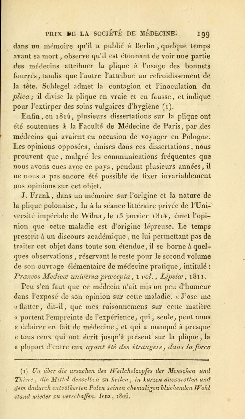 dans un mémoire qu'il a publié à Berlin, quelque temps ayant sa mort, observe qu'il est étonnant de voir une partie des médecins attribuer la plique à l'usage des bonnets fourrés, tandis que l'autre l'attribue au refroidissement de la tête. Schlegel admet la contagion et l'inoculation du plie a ; il divise la plique en vraie et en fausse, et indique pour l'extirper des soins vulgaires d'hygiène (1). Enfin, en i8i4, plusieurs dissertations sur la plique ont été soutenues à la Faculté de Médecine de Paris, par des médecins qui avaient eu occasion de voyager en Pologne. Les opinions opposées, émises dans ces dissertations, nous prouvent que, malgré les communications fréquentes que nous avons eues avec ce pays, pendant plusieurs années, il ne nous a pas encore été possible de fixer invariablement nos opinions sur cet objet. J. Frank, dans un mémoire sur l'origine et la nature de la plique polonaise, lu à la séance littéraire privée de l'Uni- versité impériale de Wilna, le i5 janvier 181 i, émet l'opi- nion que cette maladie est d'origine lépreuse. Le temps prescrit à un discours académique, ne lui permettant pas de traiter cet objet dans toute son étendue, il se borne à quel- ques observations , réservant le reste pour le second volume de son ouvrage élémentaire de médecine pratique, intitulé : Praxeos Medicœ universaprœcepta, 1 vol., Lipsiœ, 1811. Peu s'en faut que ce médecin n'ait mis un peu d'humeur dans l'exposé de son opinion sur cette maladie, a J'ose me «flatter, dit-il, que mes raisonnemens sur cette matière <c portent l'empreinte de l'expérience, qui, seule, peut nous « éclairer en fait de médecine, et qui a manqué à presque « tous ceux qui ont écrit jusqirà présent sur la plique, la « plupart d'entre eux ayant été des étrangers, dans la force (i) Uii iiber die ursaclien des IFeilchelzopfes der Menschen und Thiere, die Mitiel denselben zu heilen, iji lurzen auszurotten und dent dadurch eati-ôlkerten Poîen seinen chemaligen bluchenden ffrohl stand wieder zu verse h offert. Jena, 1800.