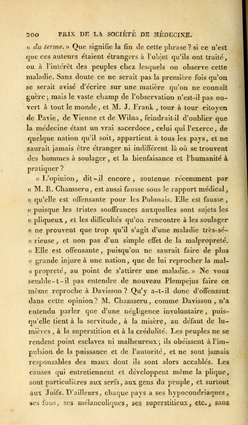 <( du terme. )> Que signifie la fin de cette phrase ? si ce n'est que ces auteurs étaient e'trangers à l'objet qu'ils ont traité, ou à l'intérêt des peuples chez lesquels on observe cette maladie. Sans doute ce ne serait pas la première fois qu'on se serait avisé d'écrire sur une matière qu'on ne connaît guère j mais le vaste champ de l'observation n'est-il pas ou- vert à tout le monde, et M. J. Frank , tour à tour citoyen de Pavie, de Vienne et de Wilna, feindrait-il d'oublier que la médecine étant un vrai sacerdoce, celui qui l'exerce, de quelque nation qu'il soit, appartient à tous les pays, et ne saurait jamais être étranger ni indifférent là où se trouvent des hommes à soulager, et la bienfaisance et l'humanité à pratiquer ? uL'opinion, dit-il encore, soutenue récemment par « M. R. Chamseru, est aussi fausse sous le rapport médical, « qu'elle est offensante pour les Polonais. Elle est fausse, (( puisque les tristes souffrances auxquelles sont sujets les <( pliqueux, et les difficultés qu'on rencontre à les soulager « ne prouvent que trop qu'il s'agit d'une maladie très-sé- (( rieuse, et non pas d'un simple effet de la malpropreté. « Elle est offensante, puisqu'on ne saurait faire de plus (( grande injure à une nation, que de lui reprocher la mal- if propreté, au point de s'attirer une maladie.» Ne vous semble-t-il pas entendre de nouveau Plempejus faire ce même reproche à Davisson ? Qu'y a-t-il donc d'offensant dans cette opinion? M. Chamseru, comme Davisson, n'a entendu parler que d'une négligence involontaire, puis- qu'elle tient à la servitude, à la misère, au défaut de lu- mières , à la superstition et à la crédulité. Les peuples ne se rendent point esclaves ni malheureux ; ils obéissent à l'im- pulsion de la puissance et de l'autorité, et ne sont jamais responsables des maux dont ils sont alors accablés. Les causes qui entretiennent et développent même la plique, sont particulières aux serfs, aux gens du peuple, et surtout aux Juifs. D'ailleurs, chaque pays a ses hypocondriaques, ses fous, ses mélancoliques, ses superstitieux} etc.3 sans
