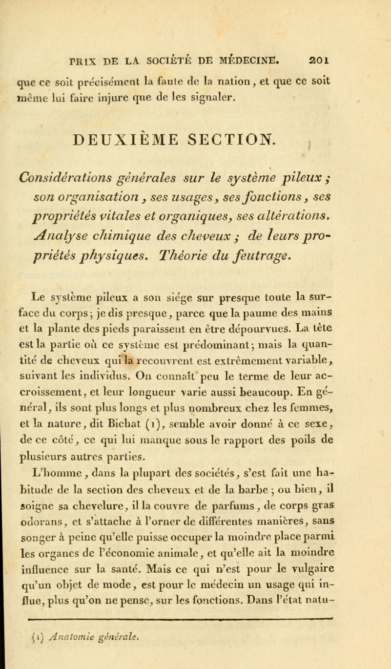 que ce soit précisément la faute de la nation, et que ce soit même lui faire injure que de les signaler. DEUXIEME SECTION. Considérations générales sur le système pileux ; son organisation , ses usages, ses fonctions, ses propriétés vitales et organiques, ses altérations» Analyse chimique des cheveux ; de leurs pro- priétés physiques. Théorie du feutrage. Le système pileux a son siège sur presque toute la sur- face du corps ; je dis presque, parce que la paume des mains et la plante des pieds paraissent en être dépourvues. La tête est la partie où ce système est prédominant ; mais la quan- tité de cheveux qui la recouvrent est extrêmement variable, suivant les individus. On connaît peu le terme de leur ac- croissement, et leur longueur varie aussi beaucoup. En gé- néral, ils sont plus longs et plus nombreux chez les femmes, et la nature, dit Bichat (1), semble avoir donné à ce sexe, de ce côté, ce qui lui manque sous le rapport des poils de plusieurs autres parties. L'homme , dans la plupart des sociétés, s'est fait une ha- bitude de la section des cheveux et de la barbe ; ou bien, il soigne sa chevelure, il la couvre de parfums, de corps gras odorans, et s'attache à l'orner de différentes manières, sans songer à peine qu'elle puisse occuper la moindre place parmi les organes de l'économie animale, et qu'elle ait la moindre influence sur la santé. Mais ce qui n'est pour le vulgaire qu'un objet de mode, est pour le médecin un usage qui in- flue, plus qu'on ne pense, sur les fonctions. Dans l'état natu- (i) Anaîomie générale.