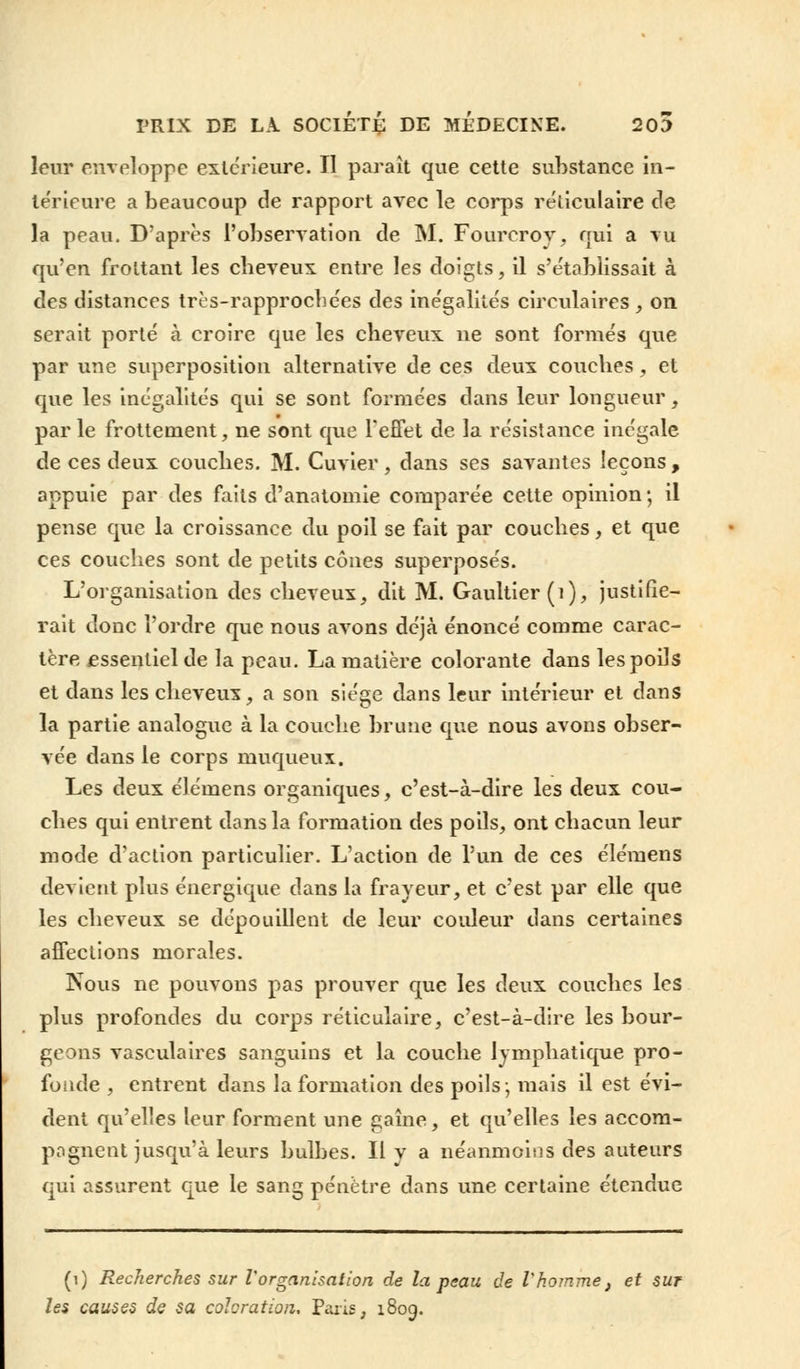 leur enveloppe extérieure. II paraît que cette substance in- térieure a beaucoup de rapport avec le corps réliculaire de la peau. D'après l'observation de M. Fourcroy, nui a vu qu'en frottant les cheveux entre les doigts, il s'établissait à des distances très-rapproebées des inégalités circulaires , on serait porté à croire que les cheveux ne sont formés que par une superposition alternative de ces deux couches, et que les inégalités qui se sont formées dans leur longueur, par le frottement, ne sont que l'effet de la résistance inégale de ces deux couches. M. Cuvier, dans ses savantes leçons , appuie par des faits d'anatomie comparée cette opinion ; il pense que la croissance du poil se fait par couches, et que ces couches sont de petits cônes superposés. L'organisation des cheveux, dit M. Gaultier (1), justifie- rait donc l'ordre que nous avons déjà énoncé comme carac- tère essentiel de la peau. La matière colorante dans les poils et dans les cheveux, a son siège dans leur intérieur et dans la partie analogue à la couche brune que nous avons obser- vée dans le corps muqueux. Les deux élémens organiques, c'est-à-dire les deux cou- ches qui entrent dans la formation des poils, ont chacun leur mode d'action particulier. L'action de l'un de ces élémens devient plus énergique dans la frayeur, et c'est par elle que les cheveux se dépouillent de leur couleur dans certaines affections morales. Nous ne pouvons pas prouver que les deux couches les plus profondes du corps réticulaire, c'est-à-dire les bour- geons vasculaires sanguins et la couche lymphatique pro- fonde , entrent dans la formation des poils; mais il est évi- dent qu'elles leur forment une gaine, et qu'elles les accom- pagnent jusqu'à leurs bulbes. Il y a néanmoins des auteurs qui assurent que le sang pénètre dans une certaine étendue (i) Recherches sur l'organisation de la peau de Vhomme, et sur les causes de sa coloration, Paris, 1809.