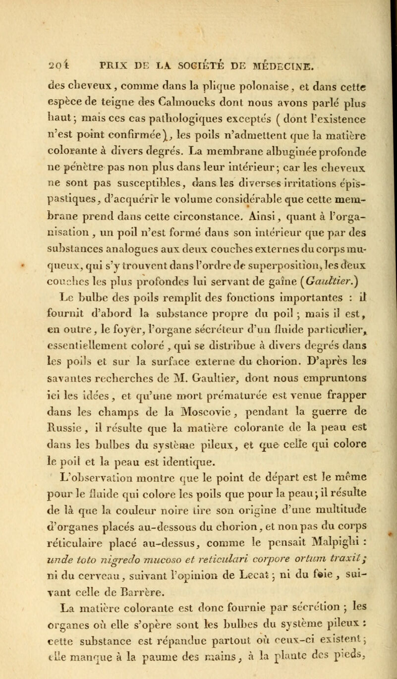 des cheveux, comme dans la plique polonaise, et dans cette espèce de teigne des Calmoucks dont nous avons parlé plus haut ; mais ces cas pathologiques exceptés ( dont l'existence n'est point confirmée},, les poils n'admettent que la matière colorante à divers degrés. La memhrane albuginée profonde ne pénètre pas non plus dans leur intérieur; car les cheveux ne sont pas susceptibles, dans les diverses irritations épis- pastiques, d'acquérir le volume considérable que cette mem- brane prend dans cette circonstance. Ainsi, quant à l'orga- nisation , un poil n'est formé daus son intérieur que par des substances analogues aux deux couches externes du corps mu- queux, qui s'y trouvent dans l'ordre de superposition, les deux couches les plus profondes lui servant de gaine (Gaultier.) Le bulbe des poils remplit des fonctions importantes : il fournit d'abord la substance propre du poil ; mais il est, en outre, le foyer, l'organe sécréteur d'un fluide particulier, essentiellement coloré , qui se distribue à divers degrés dans les poils et sur la surface externe du chorion. D'après les savantes recherches de M. Gaultier, dont nous empruntons ici les idées, et qu'une mort prématurée est venue frapper dans les champs de la Moscovie, pendant la guerre de Russie, il résulte que la matière colorante de la peau est dans les bulbes du système pileux, et que celle qui colore le poil et la peau est identique. L'observation montre que le point de départ est le même pour le fluide qui colore les poils que pour la peau-, il résulte de là que la couleur noire tire son origine d'une multitude d'organes placés au-dessous du chorion, et non pas du corps réticulaire placé au-dessus, comme le pensait Malpighi : unde toto nigredo mucoso et reticulari corpore ortum traxit; ni du cerveau, suivant l'opinion de Lecat \ ni du foie , sui- vant celle de Barrère. La matière colorante est donc fournie par sécrétion ; les organes où elle s'opère sont les bulbes du système pileux ; cette substance est répandue partout où ceux-ci existent -, elle manque à la paume des mains, à la plante des pieds.