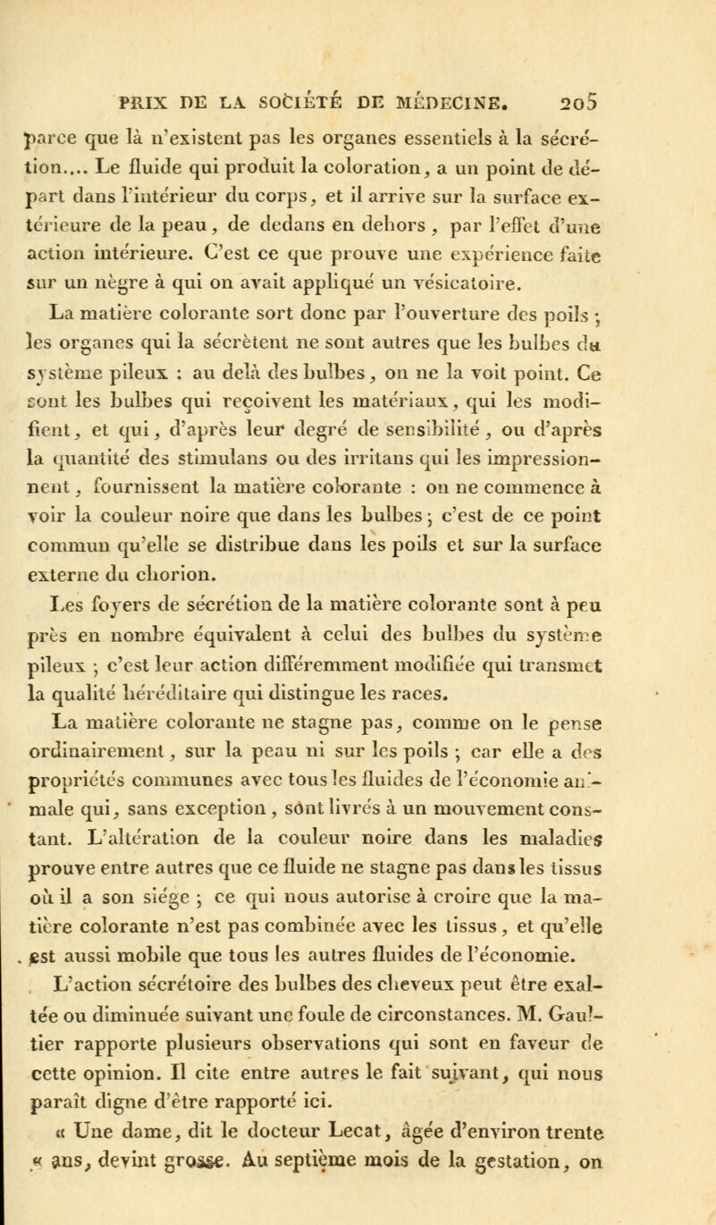 parce que là n'existent pas les organes essentiels à la sécré- tion.... Le fluide qui produit la coloration, a un point de dé- part dans l'intérieur du corps, et il arrive sur la surface ex- térieure de la peau , de dedans en dehors , par l'effet d'une action intérieure. C'est ce que prouve une expérience faite sur un nègre à qui on avait appliqué un vésicaloire. La matière colorante sort donc par l'ouverture des poils ; les organes qui la sécrètent ne sont autres que les bulbes du. système pileux : au delà des bulbes, on ne la voit point. Ce sont les bulbes qui reçoivent les matériaux, qui les modi- fient, et qui, d'après leur degré de sensibilité, ou d'après la quantité des stimulans ou des irritans qui les impression- nent , fournissent la matière colorante : on ne commence à voir la couleur noire que dans les bulbes \ c'est de ce point commun qu'elle se distribue dans les poils et sur la surface externe du cliorion. Les foyers de sécrétion de la matière colorante sont à peu près en nombre équivalent à celui des bulbes du système pileux ; c'est leur action différemment modifiée qui transmet la qualité héréditaire qui distingue les races. La matière colorante ne stagne pas, comme on le pense ordinairement, sur la peau ni sur les poils ; car elle a des propriétés communes avec tous les fluides de l'économie ani- male qui, sans exception , sont livrés à un mouvement cons- tant. L'altération de la couleur noire dans les maladies prouve entre autres que ce fluide ne stagne pas dans les tissus où il a son siège \ ce qui nous autorise à croire que la ma- tière colorante n'est pas combinée avec les tissus, et qu'elle . £st aussi mobile que tous les autres fluides de l'économie. L'action sécrétoire des bulbes des cheveux peut être exal- tée ou diminuée suivant une foule de circonstances. M. Gaul- tier rapporte plusieurs observations qui sont en faveur de cette opinion. Il cite entre autres le fait suivant, qui nous paraît digne d'être rapporté ici. « Une dame, dit le docteur Lecat, âgée d'environ trente « ans, devint grosse. Au septième mois de la gestation, on