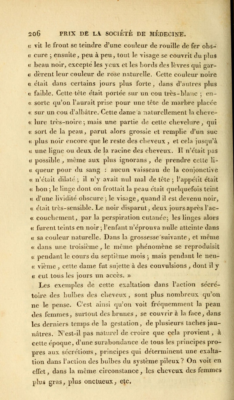 « vit le front se teindre d'une couleur de rouille de fer obs- « cure ; ensuite, peu à peu, tout le visage se couvrit du plus « beau noir, excepté les yeux et les bords des lèvres qui gar- <c dèrent leur couleur de rose naturelle. Cette couleur noire « était dans certains jours plus forte, dans d'autres plus « faible. Cette tète était portée sur un cou très-blanc ; en- te sorte qu'on l'aurait prise pour une tête de marbre placée « sur un cou d'albâtre. Cette dame a naturellement la cbeve- <( lure très-noire -, mais une partie de cette clievelure, qui te sort de la peau, parut alors grossie et remplie d'un suc « plus noir encore que le reste des cheveux , et cela jusqu'à « une ligne ou deux de la racine des ebeveux. Il n'était pas « possible j même aux plus ignorans , de prendre cette li- u queur pour du sang : aucun vaisseau de la conjonctive « n'était dilaté -, il n'y avait nul mal de tête -, l'appétit était « bon j le linge dont on frottait la peau était quelquefois teint « d'une lividité obscure ; le visage, quand il est devenu noir, « était très-sensible. Le noir disparut, deux jours après l'ac- « coucbement, par la perspiration cutanée; les linges alors « furent teints en noir -, l'enfant n'éprouva nulle atteinte dans « sa couleur naturelle. Dans la grossesse suivante, et même <( dans une troisième, le même pbénomène se reproduisit u pendant le cours du septième mois ; mais pendant le neu- « vième , cette dame fut sujette à des convulsions , dont il y « eut tous les jours un accès. » Les exemples de cette exaltation dans l'action secré- taire des bulbes des ebeveux, sont plus nombreux qu'on ne le pense. C'est ainsi qu'on voit fréquemment la peau îles femmes, surtout des brunes , se couvrir à la face, dans les derniers temps de la gestation, de plusieurs tacbes jau- nâtres. N'est-il pas naturel de croire que cela provient, à cette époque, d'une surabondance de tous les principes pro- pres aux sécrétions, principes qui déterminent une exalta- tion dans l'action des bulbes du système pileux? On voit en effet, dans la même circonstance, les ebeveux des femmes plus gras, plus onctueux, etc.