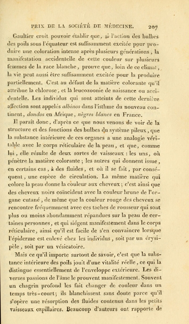 Gaultier croit pouvoir établir que, si Tact ion des bulbes des poils sous l'équateur est suffisamment excitée pour pro- duire une coloration intense après plusieurs générations , la manifestation accidentelle de cette couleur sur plusieurs femmes de la race bîancbe, prouve que, loin de ce climat, la vie peut aussi être suffisamment excitée pour la produire partiellement. C'est au défaut de la matière colorante qu'il attribue la chlorose, et là leucozoonie de naissance ou acci- dentelle. Les individus qui sont atteints de cette derni-re affection sont appelés albinos dans Pistbme du nouveau con- tinent, donclos en Afrique, nègres blancs en France. II paraît donc, d'après ce que nous venons de voir de la structure et des fonctions des bulbes du système pileux, que la substance intérieure de ces organes a une analogie véri- table avec le corps réticulaire de la peau, et que, comme lui, elle résulte de deux sortes de vaisseaux : les uns, où pénètre la matière colorante ; les autres qui donnent issue , en certains cas , à des fluides, et où il se fait, par consé- quent , une espèce de circulation. La même matière qui colore la peau donne la couleur aux cheveux ; c'est ainsi que des cheveux noirs coïncident avec la couleur brune de l'or- gane cutané , de même que la couleur rouge des cheveux se rencontre fréquemment avec ces taches de rousseur qui sont plus ou moins abondamment répandues sur la peau de cer- taines personnes, et qui siègent manifestement dans le corps réticulaire, ainsi qu'il est facile de s'en convaincre lorsque l'épiderme est enlevé chez les individus , soit par un érysi- pèle, soit par un vésicatoire. Mais ce qu'il importe surtout de savoir, c'est que la subs- tance intérieure des poils jouît d'une vitalité réelle, ce qui la distingue essentiellement de l'enveloppe extérieure. Les di- verses passions de l'âme le prouvent manifestement. Souvent un chagrin profond les fait changer de couleur dans un temps très-court; ils blanchissent sans doute parce qu'il s'opère une résorption des fluides contenus dans les petits vaisseaux capillaires. Beaucoup d'auteurs ont rapporte de