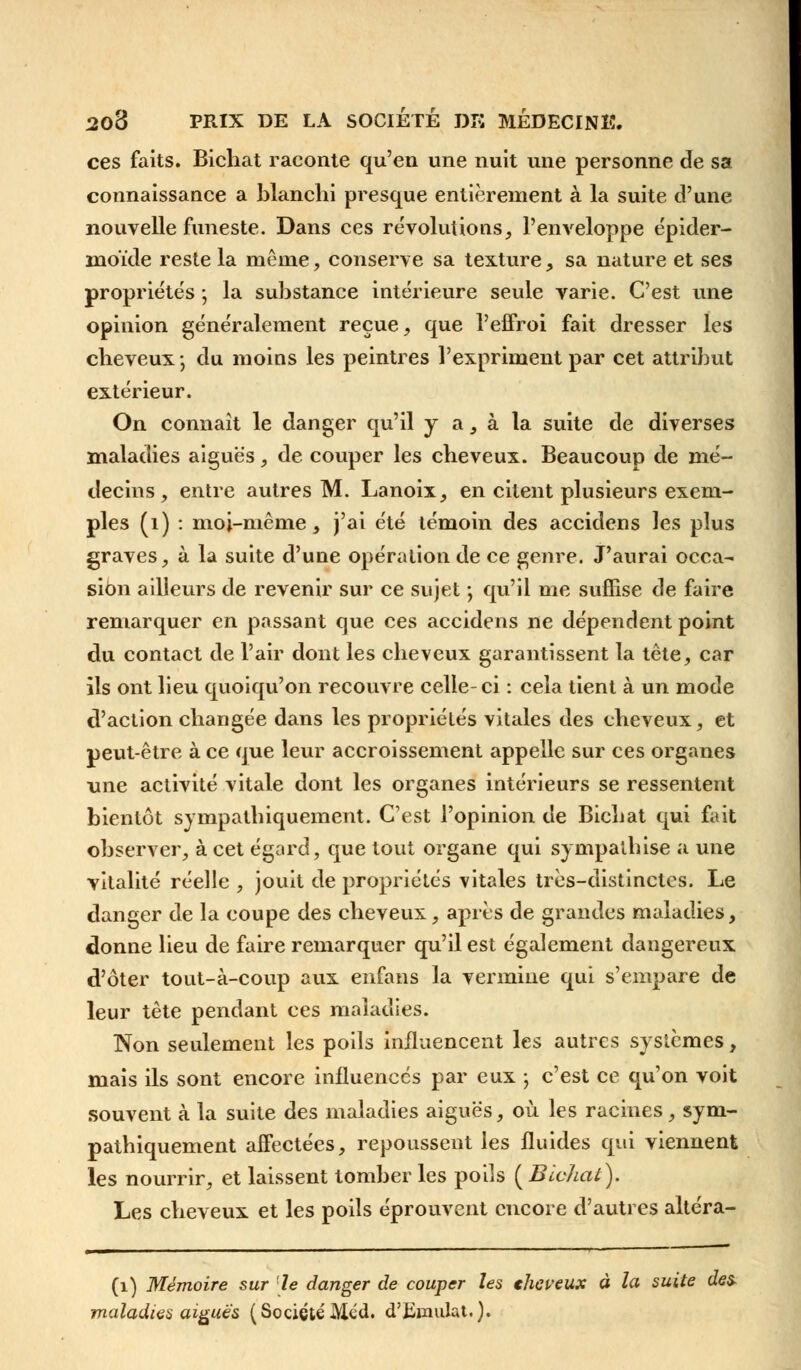 ces faits. Bichat raconte qu'en une nuit une personne de sa connaissance a blanchi presque entièrement à la suite d'une nouvelle funeste. Dans ces révolutions, l'enveloppe épider- inoïde reste la même, conserve sa texture, sa nature et ses propriétés ; la substance intérieure seule varie. C'est une opinion généralement reçue, que l'effroi fait dresser les cheveux ; du moins les peintres l'expriment par cet attribut extérieur. On connaît le danger qu'il y a, à la suite de diverses maladies aiguës, de couper les cheveux. Beaucoup de mé- decins, entre autres M. Lanoix, en citent plusieurs exem- ples (i) : moi-même, j'ai été témoin des accidens les plus graves, à la suite d'une opération de ce genre. J'aurai occa- sion ailleurs de revenir sur ce sujet ; qu'il me suffise de faire remarquer en passant que ces accidens ne dépendent point du contact de l'air dont les cheveux garantissent la tête, car ils ont lieu quoiqu'on recouvre celle-ci : cela tient à un mode d'action changée dans les propriétés vitales des cheveux, et peut-être à ce que leur accroissement appelle sur ces organes une activité vitale dont les organes intérieurs se ressentent bientôt sympathiquement. C'est l'opinion de Bichat qui fait observer, à cet égard, que tout organe qui sympathise a une vitalité réelle , jouit de propriétés vitales très-distinctes. Le danger de la coupe des cheveux, après de grandes maladies, donne lieu de faire remarquer qu'il est également dangereux d'ôter tout-à-coup aux enfans la vermine qui s'empare de leur tête pendant ces maladies. Non seulement les poils influencent les autres systèmes, mais ils sont encore influencés par eux ; c'est ce qu'on voit souvent à la suite des maladies aiguës, où les racines, sym- pathiquement affectées, repoussent les fluides qui viennent les nourrir, et laissent tomber les poils ( Bichat). Les cheveux et les poils éprouvent encore d'autres altéra- (1) Mémoire sur le danger de couper les thcveux à la suite des- maladies aiguës ( Société Méd. d'Eumlat.).
