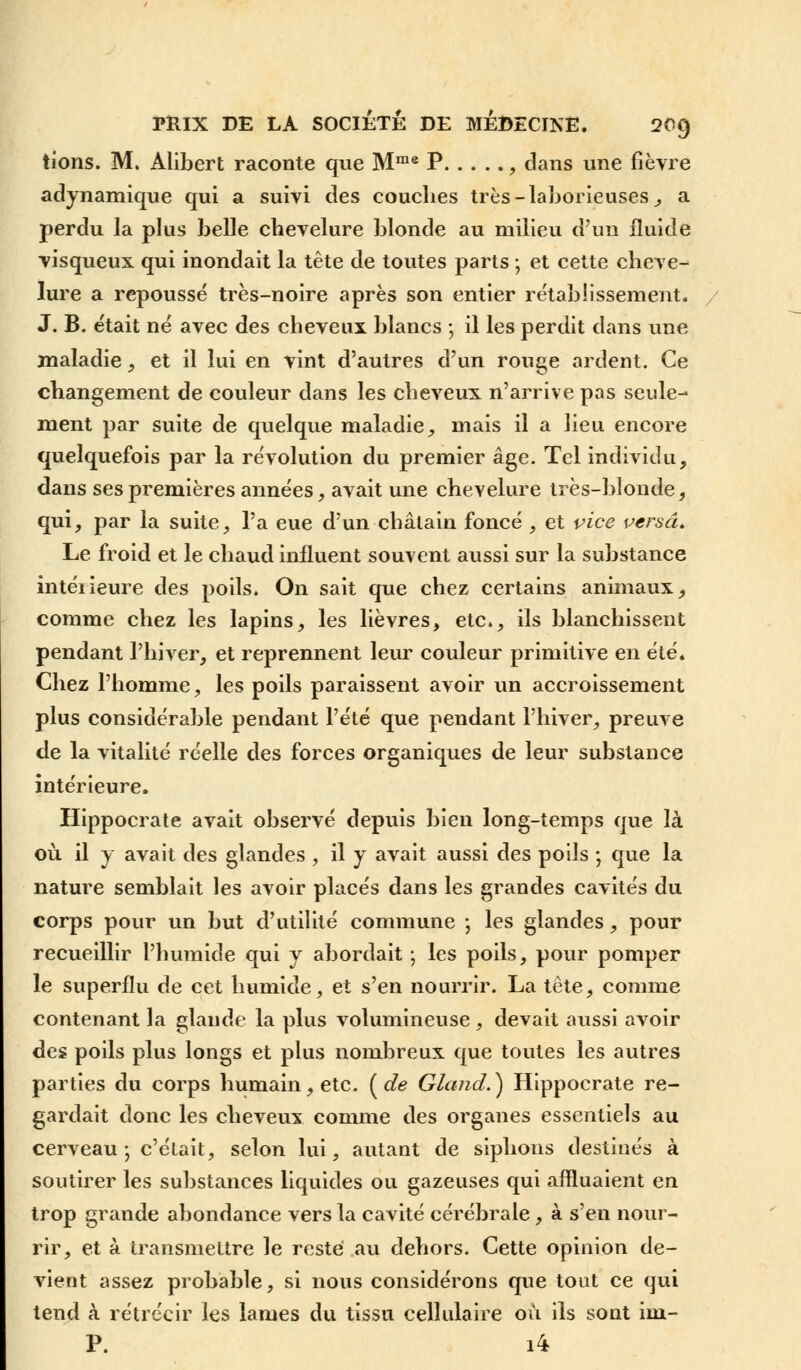 tîons. M. Alibert raconte que Mrae P , clans une fièvre adynamique qui a suivi des couches très-laborieuses, a perdu la plus belle chevelure blonde au milieu d'un fluide visqueux qui inondait la tête de toutes parts ; et cette cheve- lure a repoussé très-noire après son entier rétablissement. J. B. était né avec des cheveux blancs ; il les perdit dans une maladie, et il lui en vint d'autres d'un rouge ardent. Ce changement de couleur dans les cheveux n'arrive pas seule- ment par suite de quelque maladie, mais il a lieu encore quelquefois par la révolution du premier âge. Tel individu, dans ses premières années, avait une chevelure très-blonde, qui, par la suite, l'a eue d'un châtain foncé , et vice versa. Le froid et le chaud influent souvent aussi sur la substance intéiieure des poils. On sait que chez certains animaux, comme chez les lapins, les lièvres, etc., ils blanchissent pendant l'hiver, et reprennent leur couleur primitive en été. Chez l'homme, les poils paraissent avoir un accroissement plus considérable pendant l'été que pendant l'hiver, preuve de la vitalité réelle des forces organiques de leur substance intérieure. Hippocrate avait observé depuis bien long-temps que là où. il y avait des glandes , il y avait aussi des poils ; que la nature semblait les avoir placés dans les grandes cavités du corps pour un but d'utilité commune \ les glandes, pour recueillir l'humide qui y abordait ; les poils, pour pomper le superflu de cet humide, et s'en nourrir. La tête, comme contenant la glande la plus volumineuse , devait aussi avoir des poils plus longs et plus nombreux que toutes les autres parties du corps humain, etc. ( de Gland.) Hippocrate re- gardait donc les cheveux comme des organes essentiels au cerveau; c'était, selon lui, autant de siphons destinés à soutirer les substances liquides ou gazeuses qui affluaient en trop grande abondance vers la cavité cérébrale, à s'en nour- rir, et à transmettre le reste au dehors. Cette opinion de- vient assez probable, si nous considérons que tout ce qui tend à rétrécir les lames du tissu cellulaire où ils sont im- P. i4
