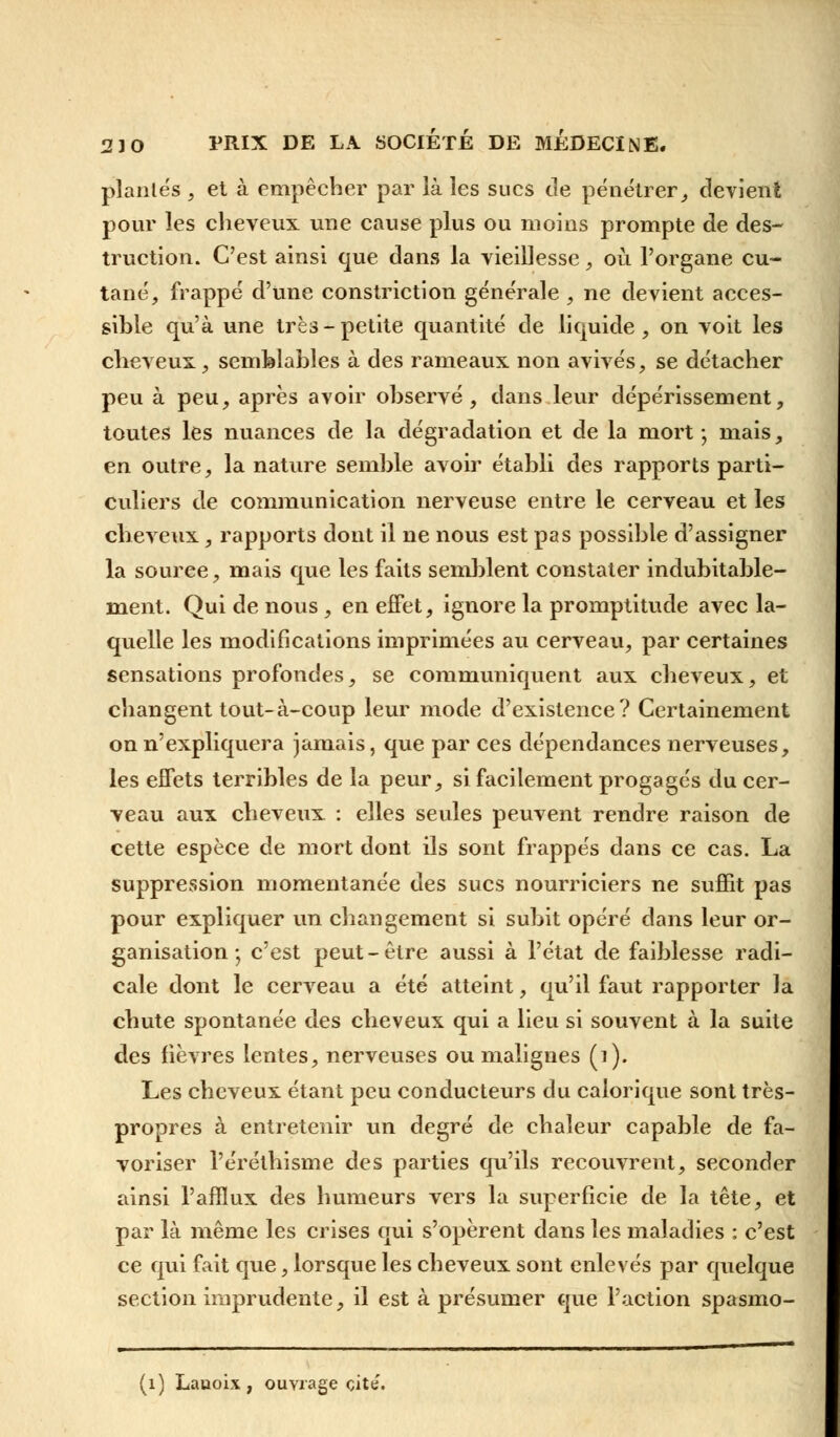 piaules , et à empêcher par là les sucs tle pénétrer, devient pour les cheveux une cause plus ou moins prompte de des- truction. C'est ainsi que dans la vieillesse, où l'organe cu- tané, frappé d'une constriction générale , ne devient acces- sible qu'à une trè3 - petite quantité de liquide , on voit les cheveux, semblables à des rameaux non avivés, se détacher peu à peu, après avoir observé, dans leur dépérissement, toutes les nuances de la dégradation et de la mort ; mais, en outre, la nature semble avoir établi des rapports parti- culiers de communication nerveuse entre le cerveau et les cheveux, rapports dont il ne nous est pas possible d'assigner la source, mais que les faits semblent constater indubitable- ment. Qui de nous, en effet, ignore la promptitude avec la- quelle les modifications imprimées au cerveau, par certaines sensations profondes, se communiquent aux cheveux, et changent tout-à-coup leur mode d'existence? Certainement on n'expliquera jamais, que par ces dépendances nerveuses, les effets terribles de la peur, si facilement progagés du cer- veau aux cheveux : elles seules peuvent rendre raison de cette espèce de mort dont ils sont frappés dans ce cas. La suppression momentanée des sucs nourriciers ne suffit pas pour expliquer un changement si subit opéré dans leur or- ganisation -, c'est peut-être aussi à l'état de faiblesse radi- cale dont le cerveau a été atteint, qu'il faut rapporter la chute spontanée des cheveux qui a lieu si souvent à la suite des fièvres lentes, nerveuses ou malignes (i). Les cheveux étant peu conducteurs du calorique sont très- propres à entretenir un degré de chaleur capable de fa- voriser l'éréthisme des parties qu'ils recouvrent, seconder ainsi l'afflux des humeurs vers la superficie de la tête, et par là même les crises qui s'opèrent dans les maladies : c'est ce qui fait que, lorsque les cheveux sont enlevés par quelque section imprudente, il est à présumer que l'action spasmo- (1) Lauoix , ouvrage cite.