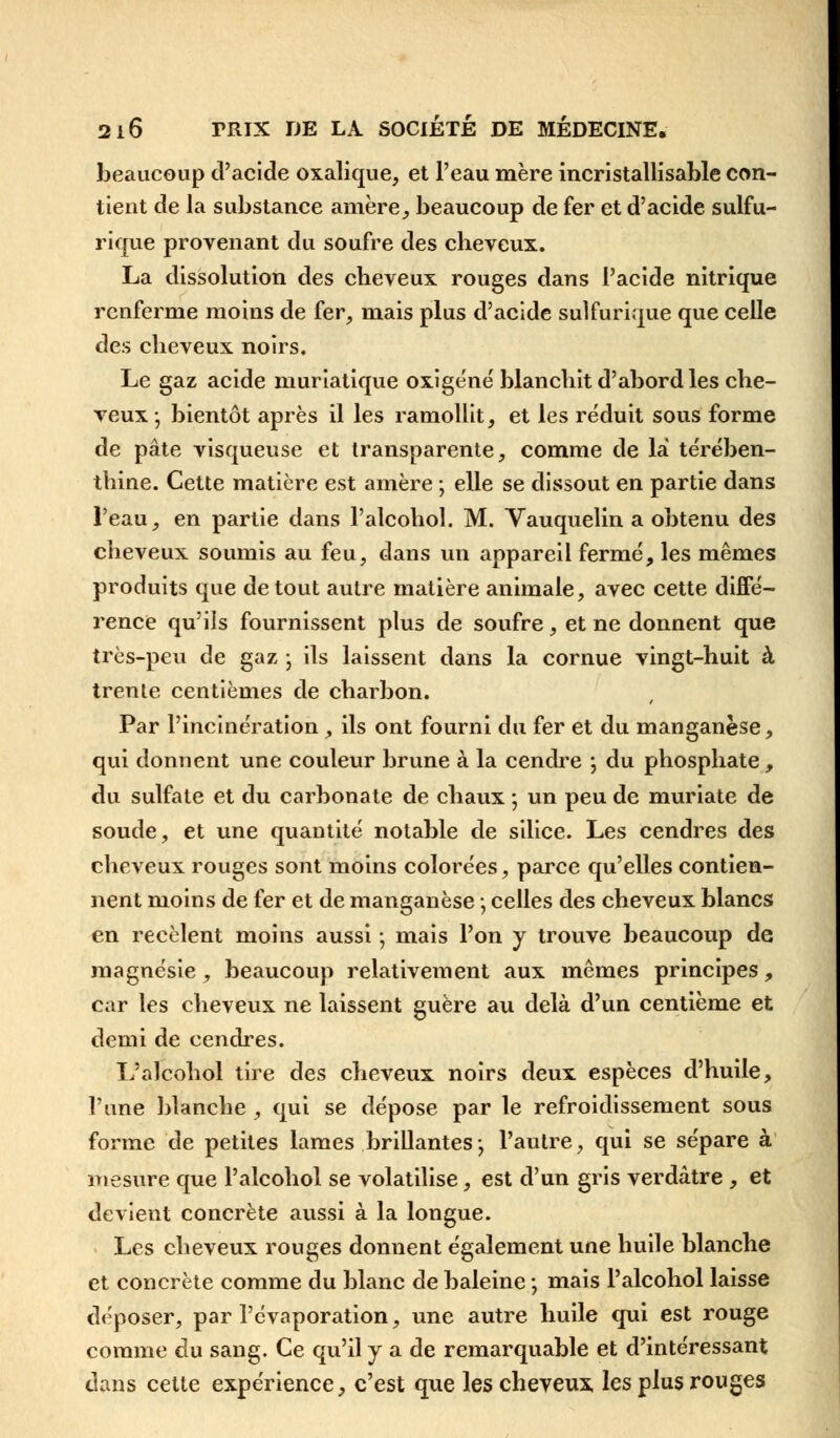 beaucoup d'acide oxalique, et l'eau mère incristallisable con- tient de la substance amère, beaucoup de fer et d'acide sulfu- rique provenant du soufre des cbeveux. La dissolution des cbeveux rouges dans l'acide nitrique renferme moins de fer, mais plus d'acide sulfurique que celle des cbeveux noirs. Le gaz acide muriatique oxigéné blancbit d'abord les cbe- veux- bientôt après il les ramollit, et les réduit sous forme de pâte visqueuse et transparente, comme de la térében- tbine. Cette matière est amère ; elle se dissout en partie dans l'eau, en partie dans l'alcobol. M. Vauquelin a obtenu des cbeveux soumis au feu, dans un appareil fermé, les mêmes produits que de tout autre matière animale, avec cette diffé- rence qu'ils fournissent plus de soufre, et ne donnent que très-peu de gaz • ils laissent dans la cornue vingt-huit à trente centièmes de charbon. Par l'incinération, ils ont fourni du fer et du manganèse, qui donnent une couleur brune à la cendre ; du phosphate , du sulfate et du carbonate de chaux ; un peu de muriate de soude, et une quantité notable de silice. Les cendres des cheveux rouges sont moins colorées, parce qu'elles contien- nent moins de fer et de manganèse ; celles des cheveux blancs en recèlent moins aussi ; mais l'on y trouve beaucoup de magnésie , beaucoup relativement aux mêmes principes, car les cheveux ne laissent guère au delà d'un centième et demi de cendres. L'alcobol tire des cheveux noirs deux espèces d'huile, l'une blanche , qui se dépose par le refroidissement sous forme de petites lames brillantes-, l'autre, qui se sépare à mesure que l'alcobol se volatilise, est d'un gris verdâtre , et devient concrète aussi à la longue. Les cheveux rouges donnent également une huile blanche et concrète comme du blanc de baleine ; mais Palcohol laisse déposer, par l'évaporation, une autre huile qui est rouge comme du sang. Ce qu'il y a de remarquable et d'intéressant dans cette expérience, c'est que les cheveux les plus rouges