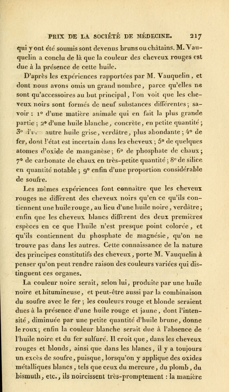 qui y ont été soumis sont devenus bruns ou châtains. M. Vau- quelin a conclu de là que la couleur des cheveux rouges est due à la présence de cette huile. D'après les expériences rapportées par M. Vauquelin, et dont nous avons omis un grand nombre, parce qu'elles ne sont qu'accessoires au but principal, l'on voit que les che- veux noirs sont formés de neuf substances différentes ; sa- voir : i° d'une matière animale qui en fait la plus grande partie : 20 d'une huile blanche, concrète, en petite quantité ; 3° d'ik■:: autre huile grise, verdâtre, plus abondante ; 4° de fer, dont l'état est incertain dans les cheveux ; 5° de quelques atomes d'oxide de manganèse; 6° de phosphate de chaux; 70 de carbonate de chaux en très-petite quantité ; 8° de silice en quantité notable ; 90 enfin d'une proportion considérable de soufre. Les mêmes expériences font connaître que les cheveux rouges ne diffèrent des cheveux noirs qu'en ce qu'ils con- tiennent une huile rouge, au lieu d'une huile noire, verdâtre ; enfin que les cheveux blancs diffèrent des deux premières espèces en ce que l'huile n'est presque point colorée, et qu'ils contiennent du phosphate de magnésie, qu'on ne trouve pas dans les autres. Cette connaissance de la nature des principes constitutifs des cheveux, porte M. Vauquelin à penser qu'on peut rendre raison des couleurs variées qui dis- tinguent ces organes. La couleur noire serait, selon lui, produite par une huile noire et bitumineuse, et peut-être aussi par la combinaison du soufre avec le fer -, les couleurs rouge et blonde seraient dues à la présence d'une huile rouge et jaune, dont l'inten- sité, diminuée par une petite quantité d'huile brune, donne le roux-, enfin la couleur blanche serait due à l'absence de l'huile noire et du fer sulfuré. Il croit que, dans les cheveux rouges et blonds, ainsi que dans les blancs, il y a toujours un excès de soufre, puisque, lorsqu'on y applique des oxides métalliques blancs, tels que ceux du mercure, du plomb, du bismuth, etc., ils noircissent très-promptement : la manière