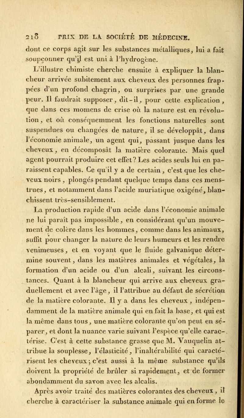 dont ce corps agit sur les substances métalliques, lui a fait soupçonner qu'ij est uni à l'hydrogène. L'illustre chimiste cherche ensuite à expliquer la blan- cheur arrivée subitement aux cheveux des personnes frap- pées d'un profond chagrin, ou surprises par une grande peur. Il faudrait supposer, dit-il,, pour cette explication, que dans ces momens de crise où la nature est en révolu- tion, et où conséquemment les fonctions naturelles sont suspendues ou changées de nature, il se développât, dans l'économie animale, un agent qui, passant jusque dans les cheveux, en décomposât la matière colorante. Mais quel agent pourrait produire cet effet ? Les acides seuls lui en pa- raissent capables. Ce qu'il y a de certain, c'est que les che- veux noirs , plongés pendant quelque temps dans ces mens- trues, et notamment dans l'acide muriatique oxigéné, blan- chissent très-sensiblement. La production rapide d'un acide dans l'économie animale ne lui paraît pas impossible, en considérant qu'un mouve- ment de colère dans les hommes, comme dans les animaux, suffit pour changer la nature de leurs humeurs et les rendre venimeuses, et en voyant que le fluide galvanique déter- mine souvent, dans les matières animales et végétales, la formation d'un acide ou d'un alcali, suivant les circons- tances. Quant à la blancheur qui arrive aux cheveux gra- duellement et avec l'âge, il l'attribue au défaut de sécrétion de la matière colorante. Il y a dans les cheveux , indépen- damment de la matière animale qui en fait la base, et qui est la même dans tous, une matière colorante qu'on peut en sé- parer, et dont la nuance varie suivant l'espèce qu'elle carac-. térise. C'est à cette substance grasse que M. Vauquelin at- tribue la souplesse, l'élasticité, l'inaltérabilité qui caracté- risent les cheveux ; c'est aussi à la même substance qu'ils doivent la propriété de brûler si rapidement, et de former abondamment du savon avec les alcalis. Après avoir traité des matières colorantes des cheveux , il cherche à caractériser la substance animale qui en forme le