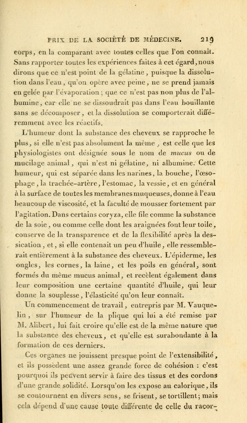 eorps, en la comparant ayec toutes celles que l'on connaît. Sans rapporter toutes les expériences faites à cet égard,nous dirons que ce n'est point de la gélatine, puisque la dissolu- tion dans l'eau, qu'on opère avec peine, ne se prend jamais en gelée par l'évaporation ; que ce n'est pas non plus de l'al- bumine, car elle ne se dissoudrait pas dans l'eau bouillante sans se décomposer , et la dissolution se comporterait diffé- remment avec les réactifs. L'humeur dont la substance des cheveux se rapproche le plus, si elle n'est pas absolument la même , est celle que les physiologistes ont désignée sous le nom de mucus ou de mucilage animal, qui n'est ni gélatine, ni albumine. Cette humeur, qui est séparée dans les narines, la bouche, l'œso- phage , la trachée-artère, l'estomac, la vessie, et en général à la surface de toutes les membranes muqueuses, donne à l'eau beaucoup de viscosité, et la faculté de mousser fortement par l'agitation. Dans certains coryza, elle file comme la substance de la soie, ou comme celle dont les araignées font leur toile, conserve de la transparence et de la flexibilité après la des- sication, et, si elle contenait un peu d'huile, elle ressemble- rait entièrement à la substance des cheveux. L'épiderme, les ongles, les cornes, la laine, et les poils en général, sont formés du même mucus animal, et recèlent également dans leur composition une certaine quantité d'huile, qui leur donne la souplesse, l'élasticité qu'on leur connaît. Un commencement de travail, entrepris par M. Vauque- lin , sur l'humeur de la plique qui lui a été remise par M. Alibert, lui fait croire qu'elle est de la même nature que la substance des cheveux, et qu'elle est surabondante à la formation de ces derniers. Ces organes ne jouissent presque point de l'extensibilité, et ils possèdent une assez grande force de cohésion : c'est pourquoi ils peuvent servir à faire des tissus et des cordons d'une grande solidité. Lorsqu'on les expose au calorique, ils se contournent en divers sens, se frisent, se tortillent; mais cela dépend d'une cause toute différente de celle du racor-