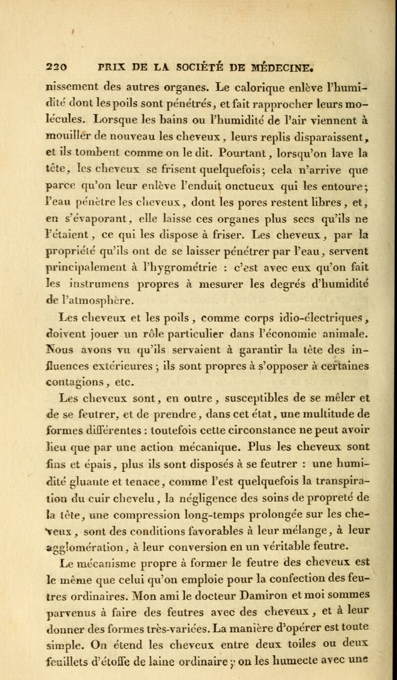 nissement des autres organes. Le calorique enlève l'humi- dité dont les poils sont pénétrés, et fait rapprocher leurs mo- lécules. Lorsque les bains ou Phumidité de Pair viennent à mouiller de nouveau les cheveux, leurs replis disparaissent, et ils tombent comme on le dit. Pourtant, lorsqu'on lave la tête, les cheveux se frisent quelquefois ; cela n'arrive que parce qu'on leur enlève l'enduit onctueux qui les entoure ; l'eau pe'nètre les cheveux, dont les pores restent libres , et, en s'évaporant, elle laisse ces organes plus secs qu'ils ne l'étaient, ce qui les dispose à friser. Les cheveux, par la propriété' qu'ils ont de se laisser pénétrer par l'eau, servent principalement à l'hygrométrie : c'est avec eux qu'on fait les instrumens propres à mesurer les degrés d'humidité de l'atmosphère. Les cheveux et les poils , comme corps idio-électriques , doivent jouer un rôle particulier dans l'économie animale. Kous ayons vu qu'ils servaient à garantir la tête des in- fluences extérieures ; ils sont propres à s'opposer à certaines contagions, etc. Les cheveux sont, en outre, susceptibles de se mêler et de se feutrer, et de prendre, dans cet état, une multitude de formes différentes : toutefois cette circonstance ne peut avoir lieu que par une action mécanique. Plus les cheveux sont £ns et épais, plus ils sont disposés à se feutrer : une humi- dité gluante et tenace, comme l'est quelquefois la transpira- lion du cuir chevelu, la négligence des soins de propreté de la tête, une compression long-temps prolongée sur les che- veux , sont des conditions favorables à leur mélange, à leur agglomération, à leur conversion en un véritable feutre. Le mécanisme propre à former le feutre des cheveux est le même que celui qu'on emploie pour la confection des feu- tres ordinaires. Mon ami le docteur Damiron et moi sommes parvenus à faire des feutres avec des cheveux, et à leur donner des formes très-variées. La manière d'opérer est toute simple. On étend les cheveux entre deux toiles ou deux feuillets d'étoffe de laine ordinaire y on les humecte avec une