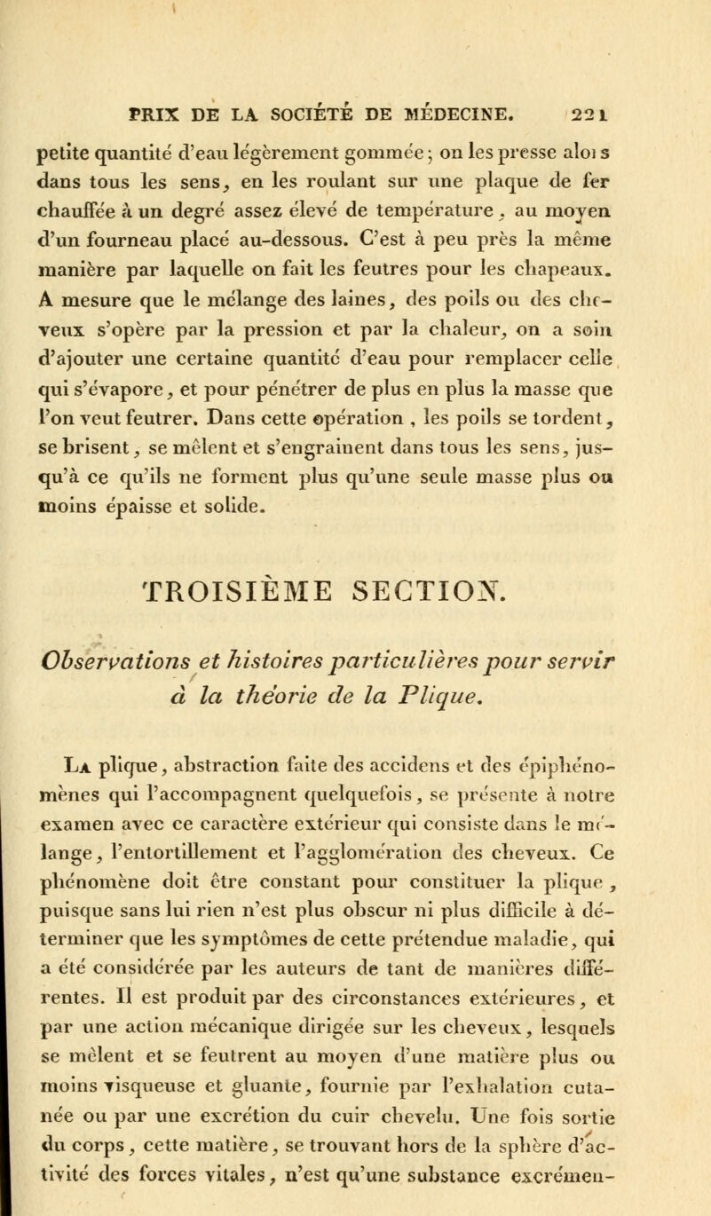 petite quantité d'eau légèrement gommée ; on les presse aloi s dans tous les sens, en les roulant sur une plaque de fer chauffée à un degré assez élevé de température , au moyen d'un fourneau placé au-dessous. C'est à peu près la même manière par laquelle on fait les feutres pour les chapeaux. A mesure que le mélange des laines, des poils ou des che- veux s'opère par la pression et par la chaleur, on a soin d'ajouter une certaine quantité d'eau pour remplacer celle qui s'évapore, et pour pénétrer de plus en plus la masse que l'on veut feutrer. Dans cette opération , les poils se tordent, se brisent, se mêlent et s'engrainent dans tous les sens, jus- qu'à ce qu'ils ne forment plus qu'une seule masse plus ou moins épaisse et solide. TROISIÈME SECTION. Observations et histoires particulières pour servir à la théorie de la Plique. La plique, abstraction faite des accidens et des épiphéno- mènes qui l'accompagnent quelquefois, se présente à notre examen avec ce caractère extérieur qui consiste dans le mé- lange, l'entortillement et l'agglomération des cheveux. Ce phénomène doit être constant pour constituer la plique , puisque sans lui rien n'est plus obscur ni plus difficile à dé- terminer que les symptômes de cette prétendue maladie, qui a été considérée par les auteurs de tant de manières diffé- rentes. Il est produit par des circonstances extérieures, et par une action mécanique dirigée sur les cheveux, lesquels se mêlent et se feutrent au moyen d'une matière plus ou moins visqueuse et gluante, fournie par l'exhalation cuta- née ou par une excrétion du cuir chevelu. Une fois sortie du corps, cette matière, se trouvant hors de la sphère d'ac- tivité des forces vitales, n'est qu'une substance excrémen-