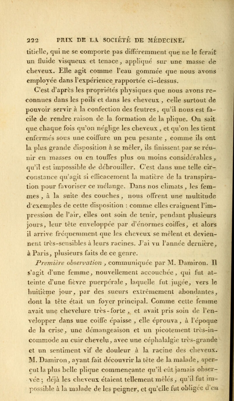 titielle, qui ne se comporte pas différemment que ne le ferait un fluide visqueux et tenace, appliqué sur une masse cie cheveux. Elle agit comme l'eau gommée que nous avons employée dans l'expérience rapportée ci-dessus. C'est d'après les propriétés physiques que nous avons re- connues dans les poils et dans les cheveux , celle surtout de pouvoir servir à la confection des feutres, qu'il nous est fa- cile de rendre raison de la formation de la plique. On sait que chaque fois qu'on néglige les cheveux , et qu'on les tient enfermés sous une coiffure un peu pesante , comme ils ont la plus grande disposition à se mêler, ils finissent par se réu- nir en masses ou en touffes plus ou moins considérables, qu'il est impossible de débrouiller. C'est dans une telle cir- constance qu'agit si efficacement la matière de la transpira- tion pour favoriser ce mélange. Dans nos climats , les fem- mes , à la suite des couches, nous offrent une multitude d'exemples de cette disposition : comme elles craignent l'im- pression de l'air, elles ont soin de tenir, pendant plusieurs jours, leur tête enveloppée par d'énormes coiffes, et alors il arrive fréquemment que les cheveux se mêlent et devien- nent très-sensibles à leurs racines. J'ai vu l'année dernière, à Paris, plusieurs faits de ce genre. Première observation , communiquée par M. Damiron. Il s'agit d'une femme, nouvellement accouchée, qui fut at- teinte d'une fièvre puerpérale , laquelle fut jugée, vers le huitième jour, par des sueurs extrêmement abondantes, dont la tête était un foyer principal. Comme cette femme avait une chevelure très-forte , et avait pris soin de l'en- velopper dans une coiffe épaisse , elle éprouva, à l'époque de la crise, une démangeaison et un picotement très-in- commode au cuir chevelu, avec une céphalalgie très-grande et un sentiment vif de douleur à la racine des cheveux. M. Damiron, ayant fait découvrir la tète de la malade, aper- çut la plus belle plique commençante qu'il eût jamais obser- vée ; déjà les cheveux étaient tellement mêlés , qu'il fut im- possible à la malade de les peigner, et qu'elle fut obligée tfen